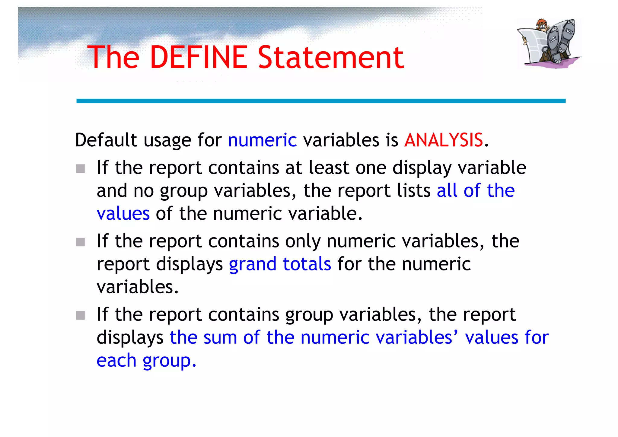 The DEFINE Statement

Default usage for numeric variables is ANALYSIS.
  If the report contains at least one display variable
  and no group variables, the report lists all of the
  values of the numeric variable.
  If the report contains only numeric variables, the
  report displays grand totals for the numeric
  variables.
  If the report contains group variables, the report
  displays the sum of the numeric variables’ values for
  each group.
 