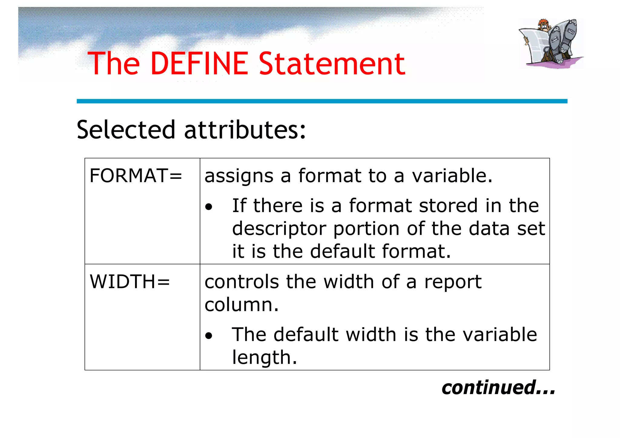 The DEFINE Statement

Selected attributes:
 FORMAT=   assigns a format to a variable.
           •   If there is a format stored in the
               descriptor portion of the data set
               it is the default format.
 WIDTH=    controls the width of a report
           column.
           •   The default width is the variable
               length.
                                     continued...
 
