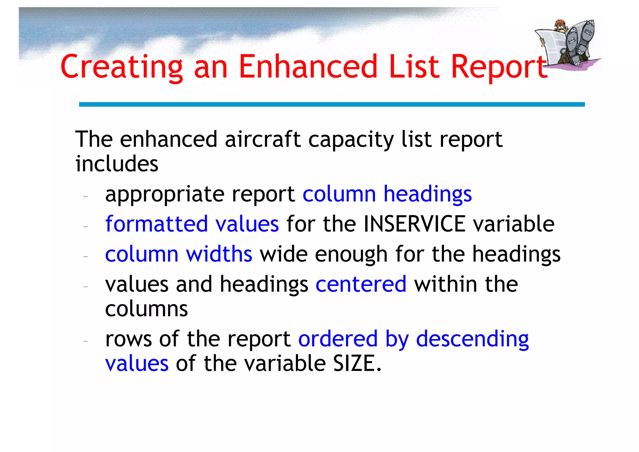 Creating an Enhanced List Report

The enhanced aircraft capacity list report
includes
 – appropriate report column headings
 – formatted values for the INSERVICE variable
 – column widths wide enough for the headings
 – values and headings centered within the
   columns
 – rows of the report ordered by descending
   values of the variable SIZE.
 