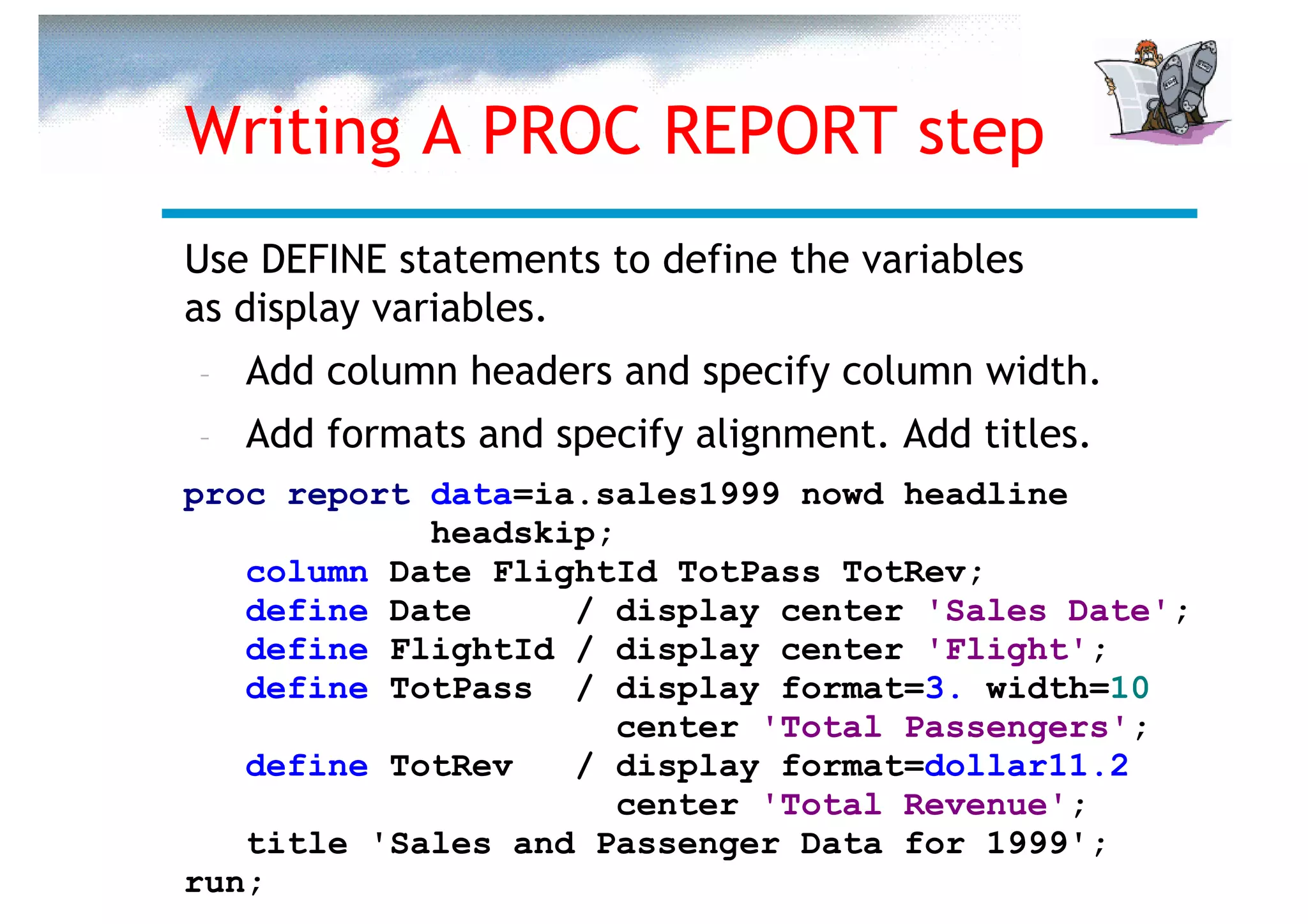 Writing A PROC REPORT step
Use DEFINE statements to define the variables
as display variables.
–   Add column headers and specify column width.
–   Add formats and specify alignment. Add titles.
proc report data=ia.sales1999 nowd headline
            headskip;
   column Date FlightId TotPass TotRev;
   define Date     / display center 'Sales Date';
   define FlightId / display center 'Flight';
   define TotPass / display format=3. width=10
                      center 'Total Passengers';
   define TotRev   / display format=dollar11.2
                      center 'Total Revenue';
   title 'Sales and Passenger Data for 1999';
run;
 