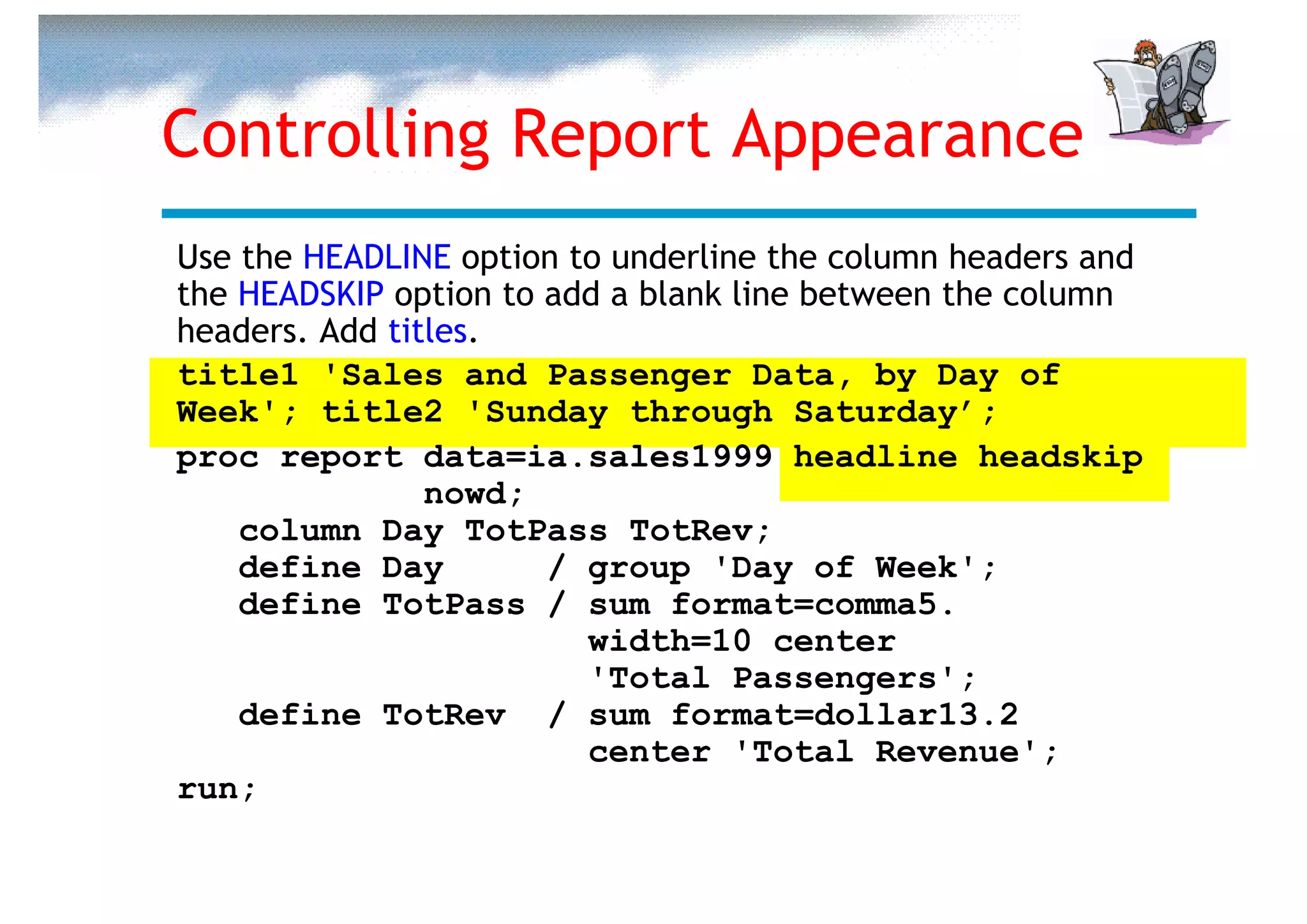 Controlling Report Appearance
Use the HEADLINE option to underline the column headers and
the HEADSKIP option to add a blank line between the column
headers. Add titles.
title1 'Sales and Passenger Data, by Day of
Week'; title2 'Sunday through Saturday’;
proc report data=ia.sales1999 headline headskip
                nowd;
    column Day TotPass TotRev;
    define Day         / group 'Day of Week';
    define TotPass / sum format=comma5.
                         width=10 center
                         'Total Passengers';
    define TotRev / sum format=dollar13.2
                         center 'Total Revenue';
run;
 
