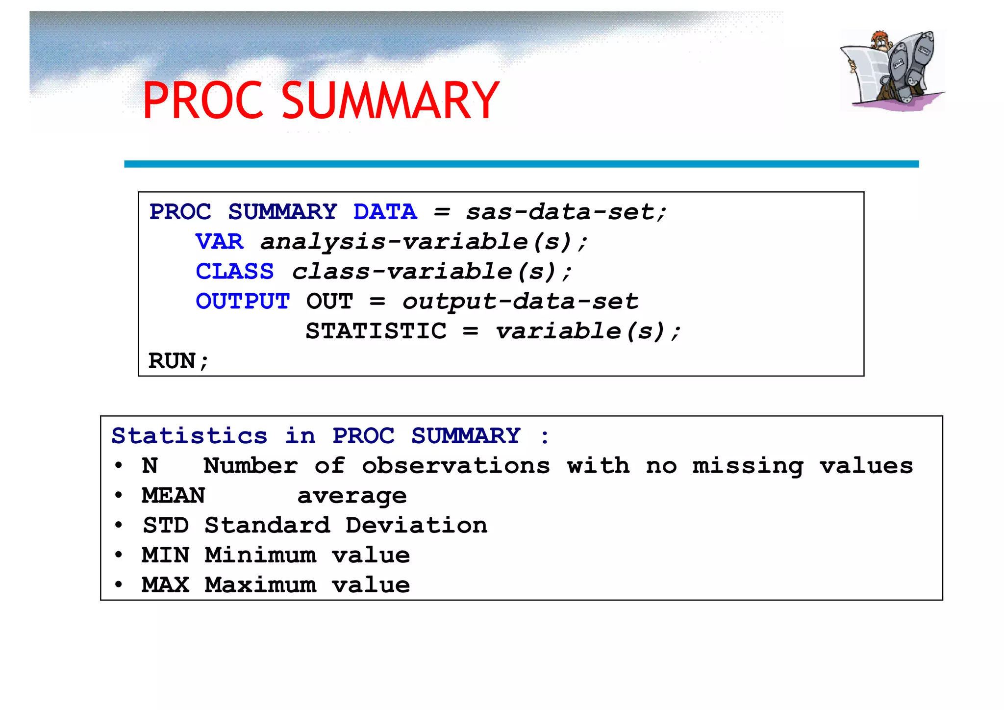 PROC SUMMARY
  PROC SUMMARY DATA = sas-data-set;
     VAR analysis-variable(s);
     CLASS class-variable(s);
     OUTPUT OUT = output-data-set
            STATISTIC = variable(s);
  RUN;

Statistics in PROC SUMMARY :
• N   Number of observations with no missing values
• MEAN      average
• STD Standard Deviation
• MIN Minimum value
• MAX Maximum value
 