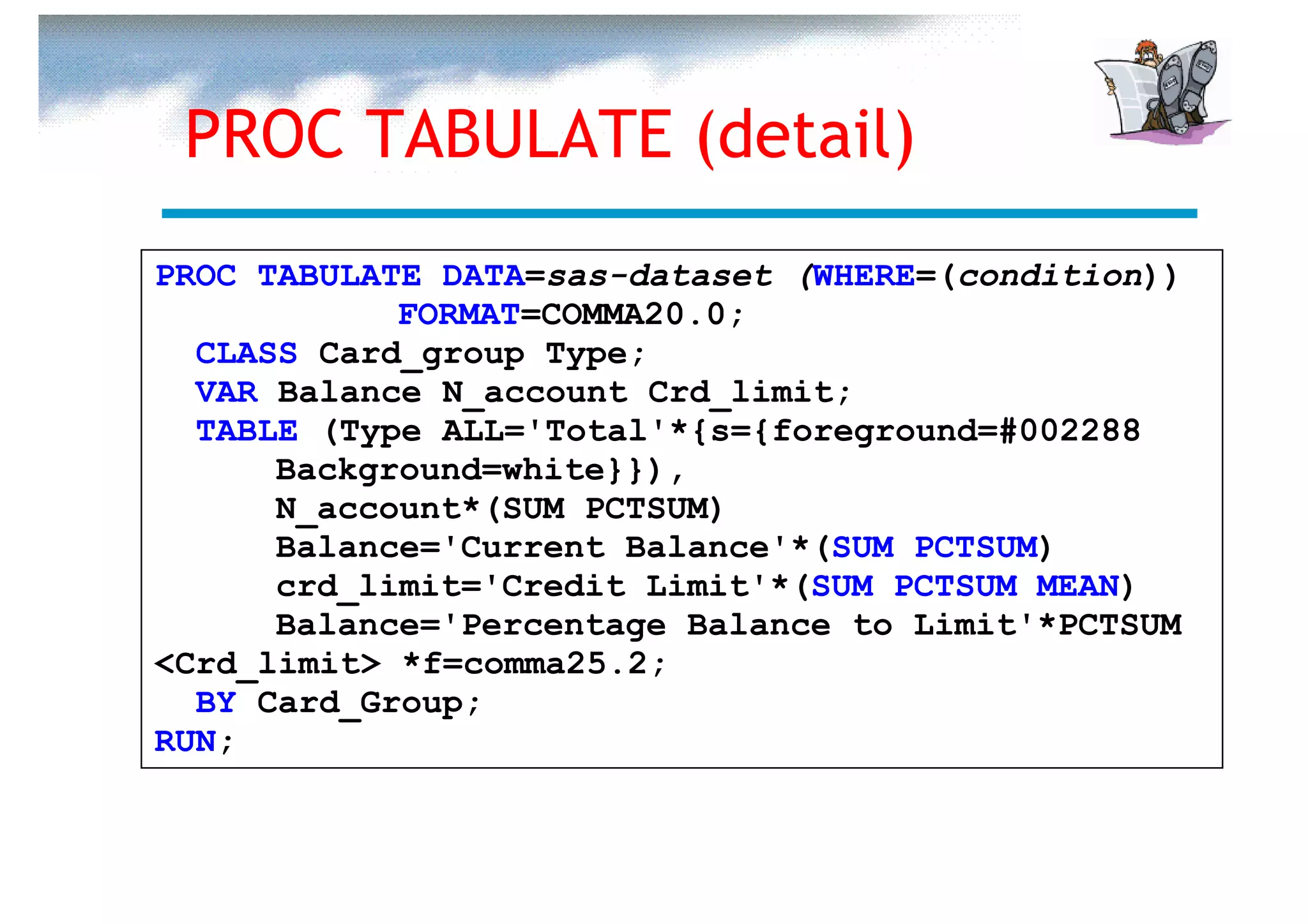 PROC TABULATE (detail)
PROC TABULATE DATA=sas-dataset (WHERE=(condition))
            FORMAT=COMMA20.0;
  CLASS Card_group Type;
  VAR Balance N_account Crd_limit;
  TABLE (Type ALL='Total'*{s={foreground=#002288
      Background=white}}),
      N_account*(SUM PCTSUM)
      Balance='Current Balance'*(SUM PCTSUM)
      crd_limit='Credit Limit'*(SUM PCTSUM MEAN)
      Balance='Percentage Balance to Limit'*PCTSUM
<Crd_limit> *f=comma25.2;
  BY Card_Group;
RUN;
 
