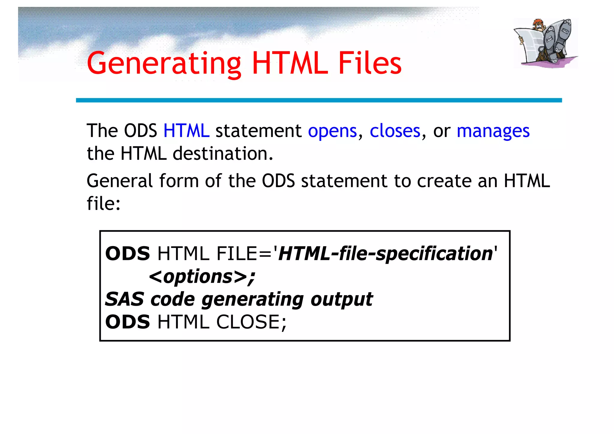 Generating HTML Files

The ODS HTML statement opens, closes, or manages
the HTML destination.
General form of the ODS statement to create an HTML
file:

  ODS HTML FILE='HTML-file-specification'
      <options>;
  SAS code generating output
  ODS HTML CLOSE;
 