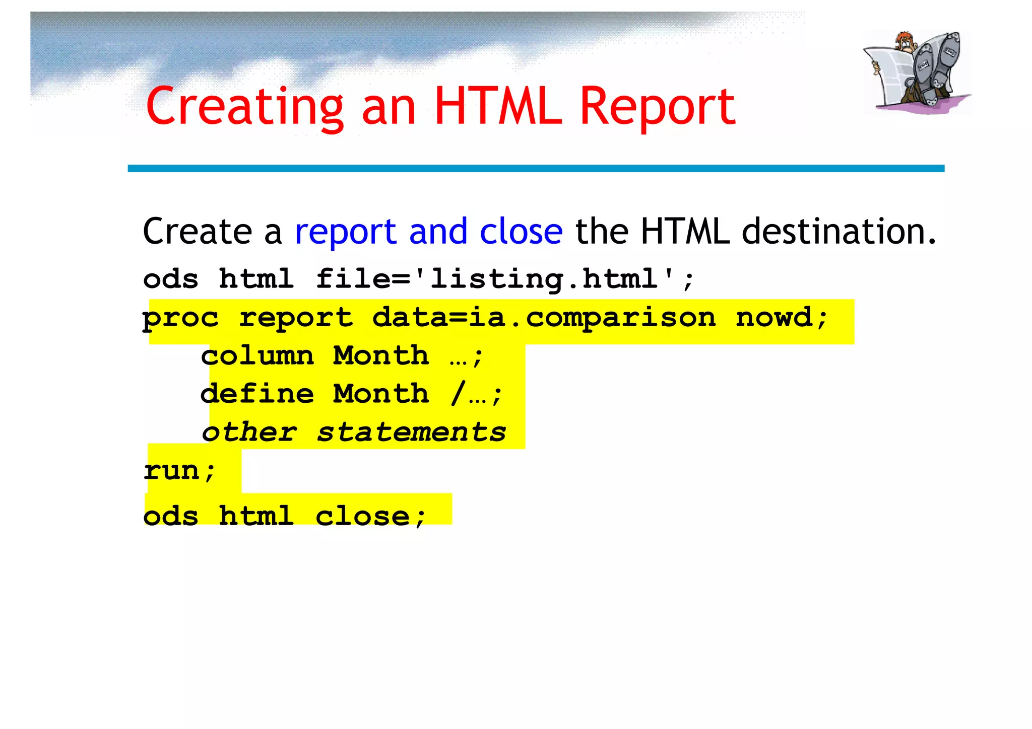Creating an HTML Report

Create a report and close the HTML destination.
ods html file='listing.html';
proc report data=ia.comparison nowd;
   column Month …;
   define Month /…;
   other statements
run;
ods html close;
 