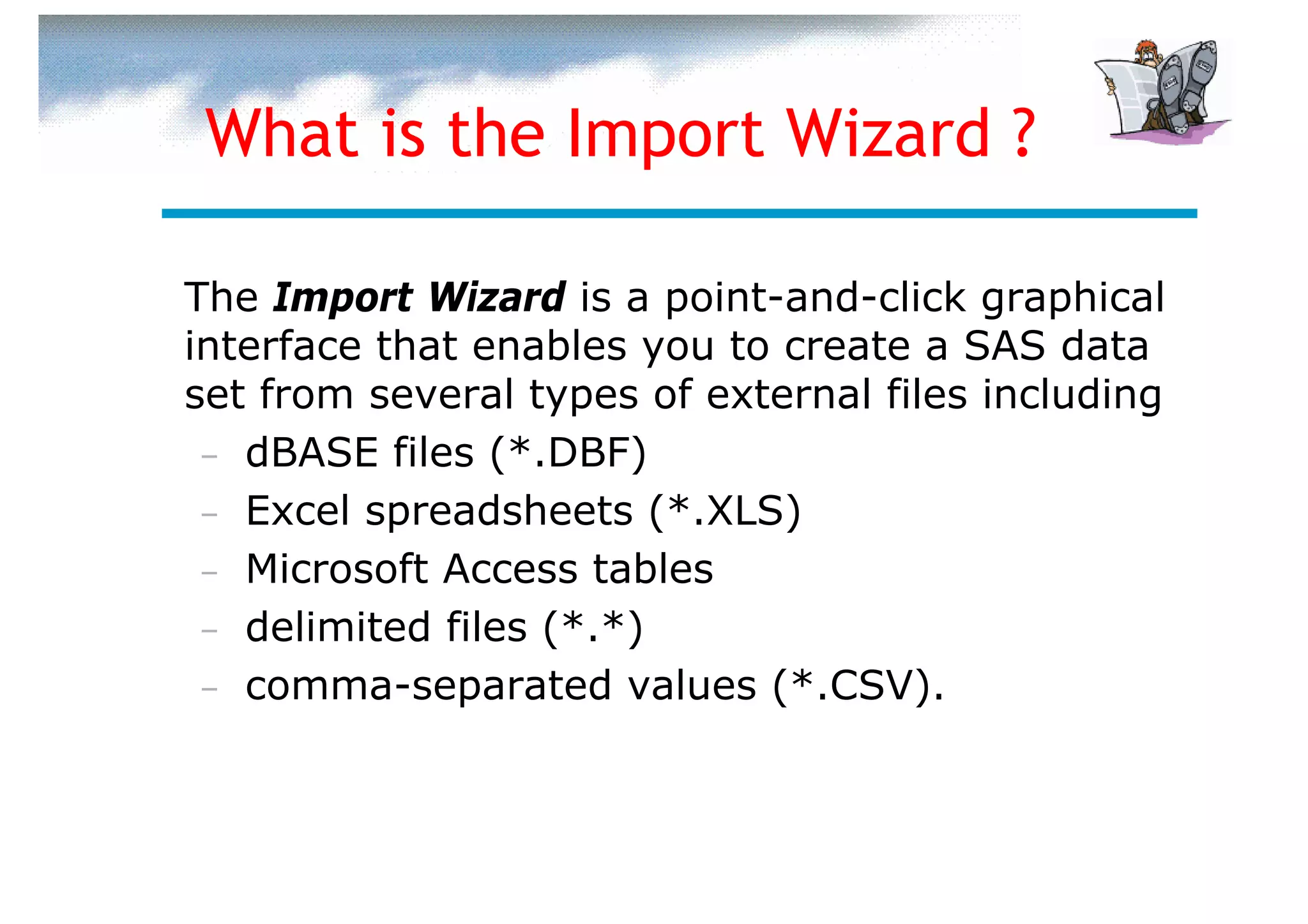 What is the Import Wizard ?

The Import Wizard is a point-and-click graphical
interface that enables you to create a SAS data
set from several types of external files including
 – dBASE files (*.DBF)
 – Excel spreadsheets (*.XLS)
 – Microsoft Access tables
 – delimited files (*.*)
 – comma-separated values (*.CSV).
 