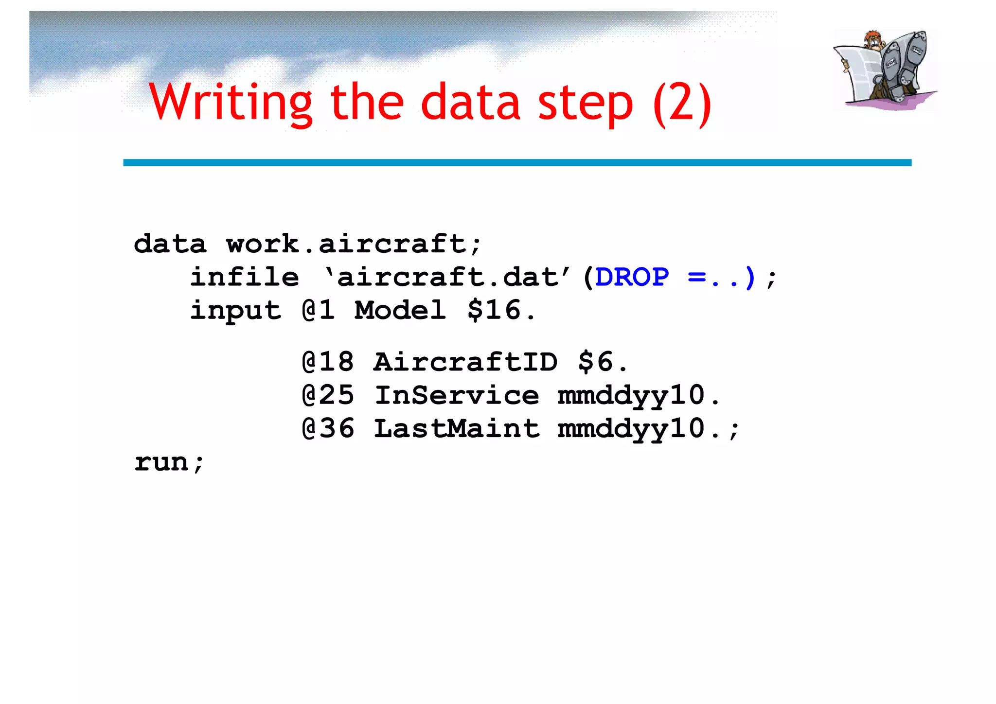Writing the data step (2)

data work.aircraft;
   infile ‘aircraft.dat’(DROP =..);
   input @1 Model $16.
         @18 AircraftID $6.
         @25 InService mmddyy10.
         @36 LastMaint mmddyy10.;
run;
 
