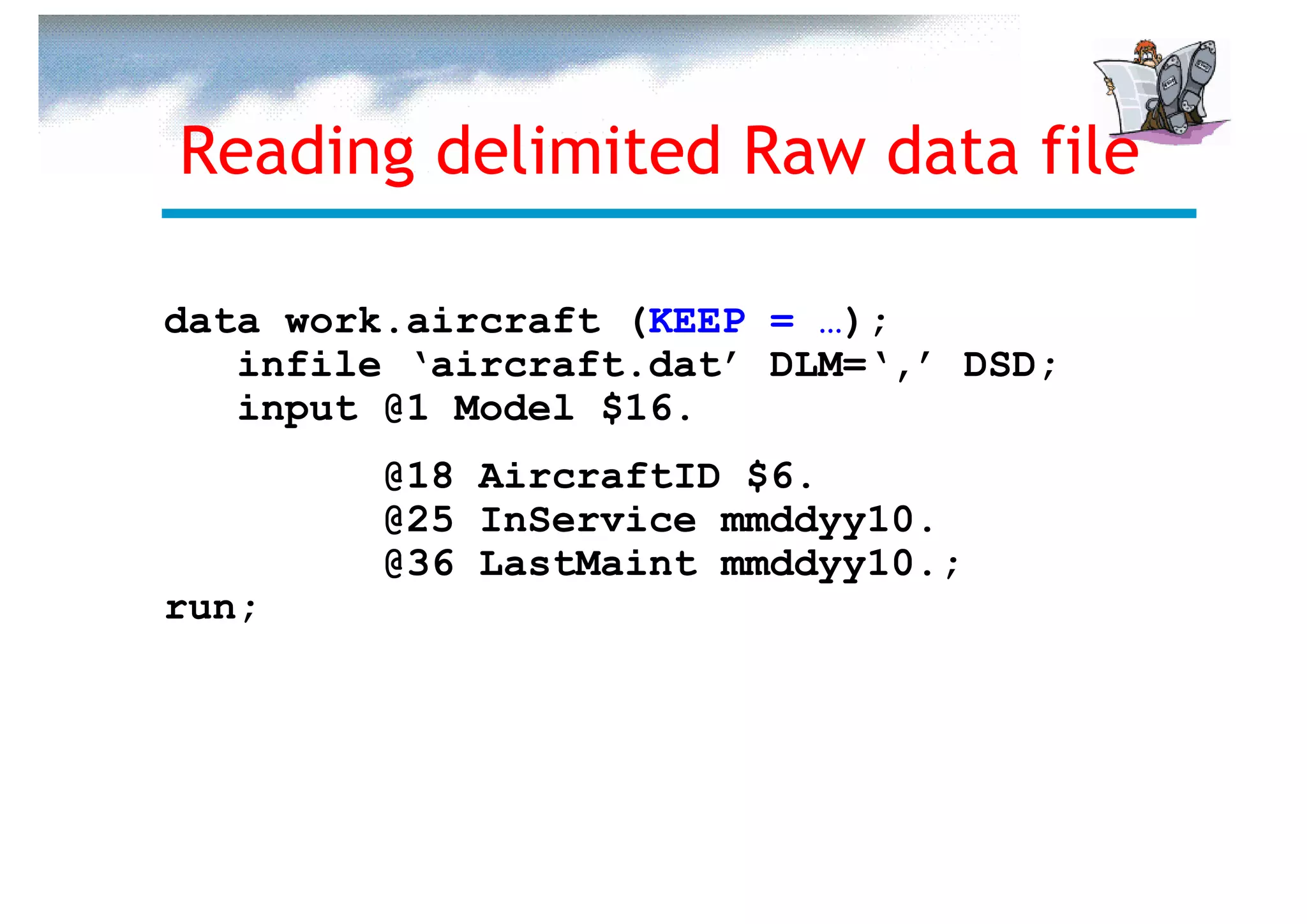 Reading delimited Raw data file

data work.aircraft (KEEP = …);
   infile ‘aircraft.dat’ DLM=‘,’ DSD;
   input @1 Model $16.
         @18 AircraftID $6.
         @25 InService mmddyy10.
         @36 LastMaint mmddyy10.;
run;
 