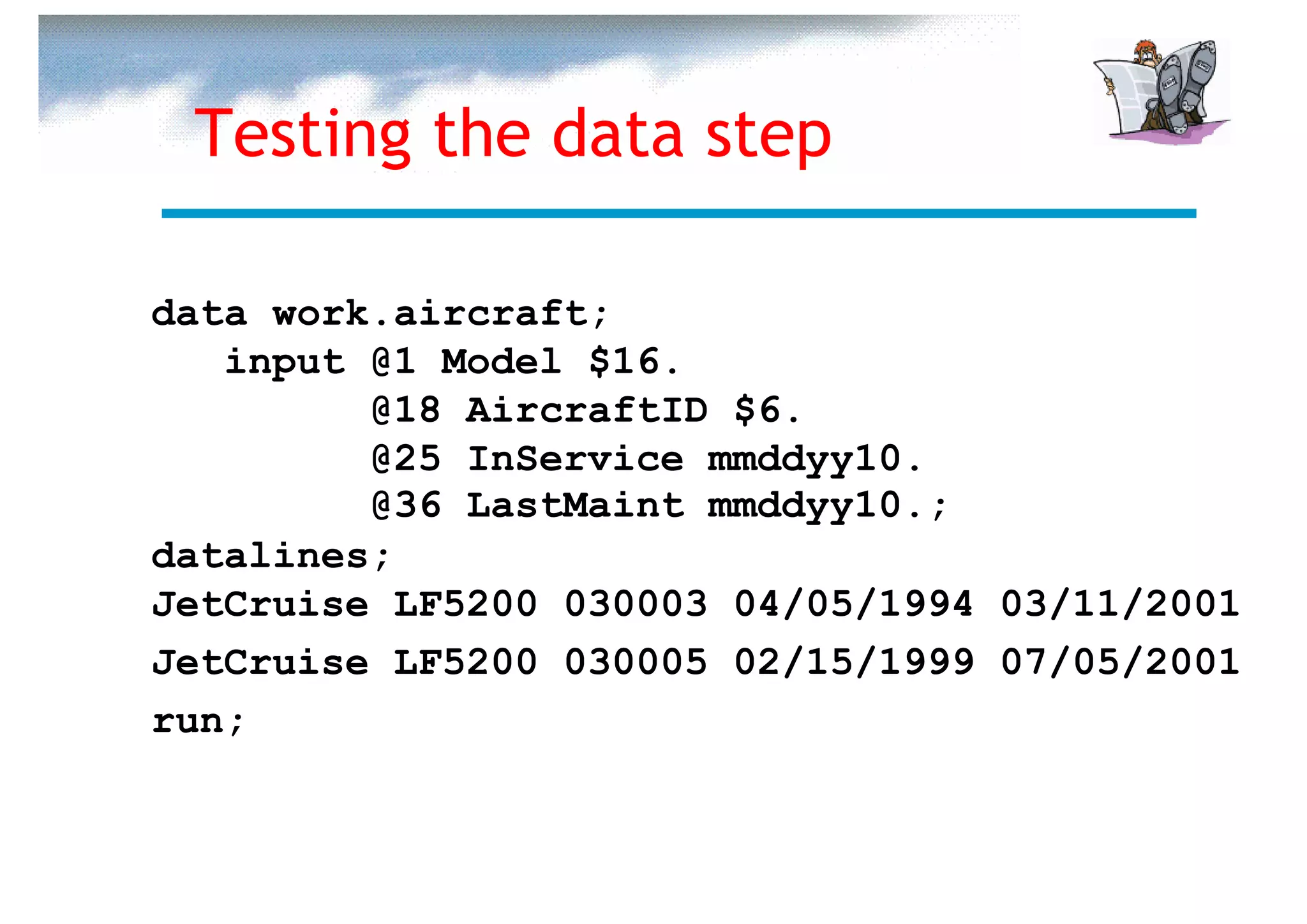 Testing the data step

data work.aircraft;
   input @1 Model $16.
         @18 AircraftID $6.
         @25 InService mmddyy10.
         @36 LastMaint mmddyy10.;
datalines;
JetCruise LF5200 030003 04/05/1994 03/11/2001
JetCruise LF5200 030005 02/15/1999 07/05/2001
run;
 