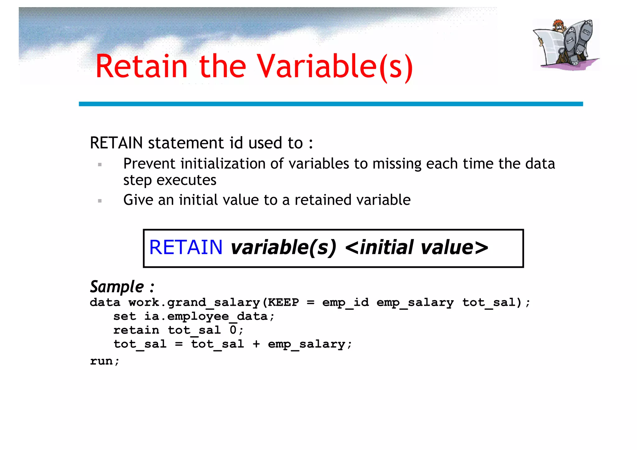Retain the Variable(s)

RETAIN statement id used to :
    Prevent initialization of variables to missing each time the data
    step executes
    Give an initial value to a retained variable


       RETAIN variable(s) <initial value>
Sample :
data work.grand_salary(KEEP = emp_id emp_salary tot_sal);
   set ia.employee_data;
   retain tot_sal 0;
   tot_sal = tot_sal + emp_salary;
run;
 