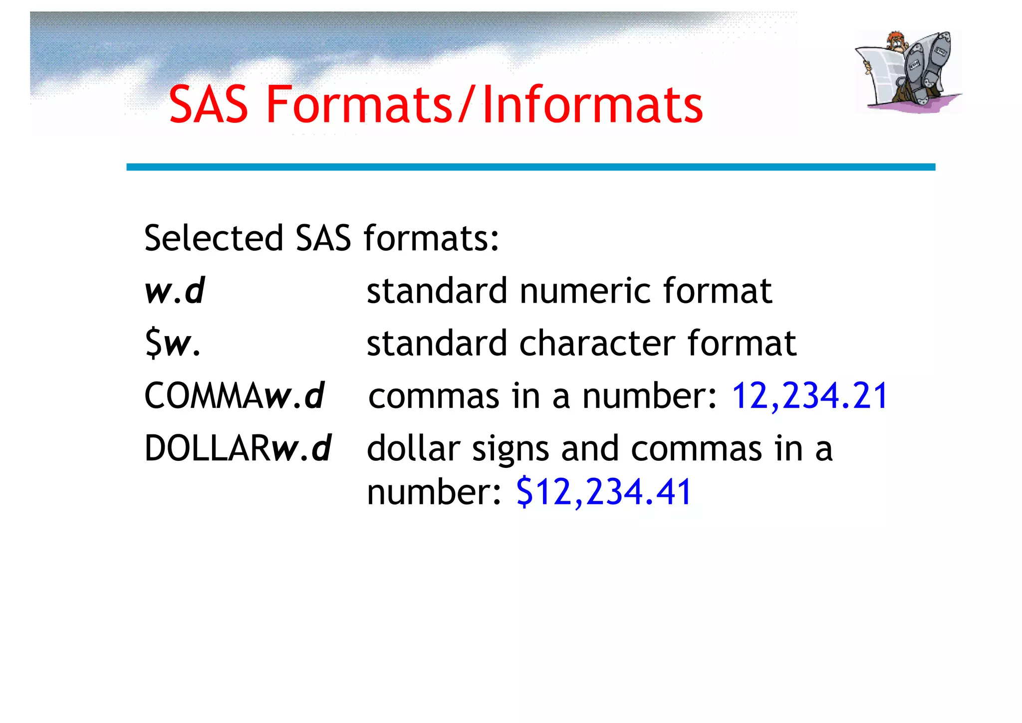 SAS Formats/Informats

Selected SAS   formats:
w.d            standard numeric format
$w.            standard character format
COMMAw.d       commas in a number: 12,234.21
DOLLARw.d      dollar signs and commas in a
               number: $12,234.41
 