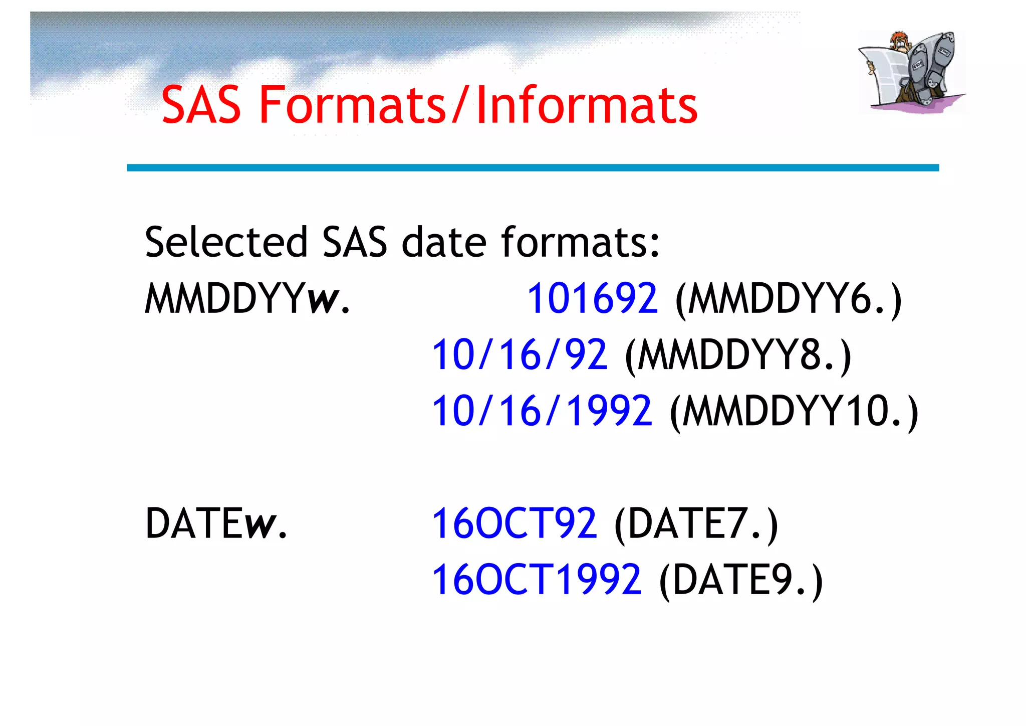 SAS Formats/Informats

Selected SAS date formats:
MMDDYYw.           101692 (MMDDYY6.)
              10/16/92 (MMDDYY8.)
              10/16/1992 (MMDDYY10.)

DATEw.       16OCT92 (DATE7.)
             16OCT1992 (DATE9.)
 