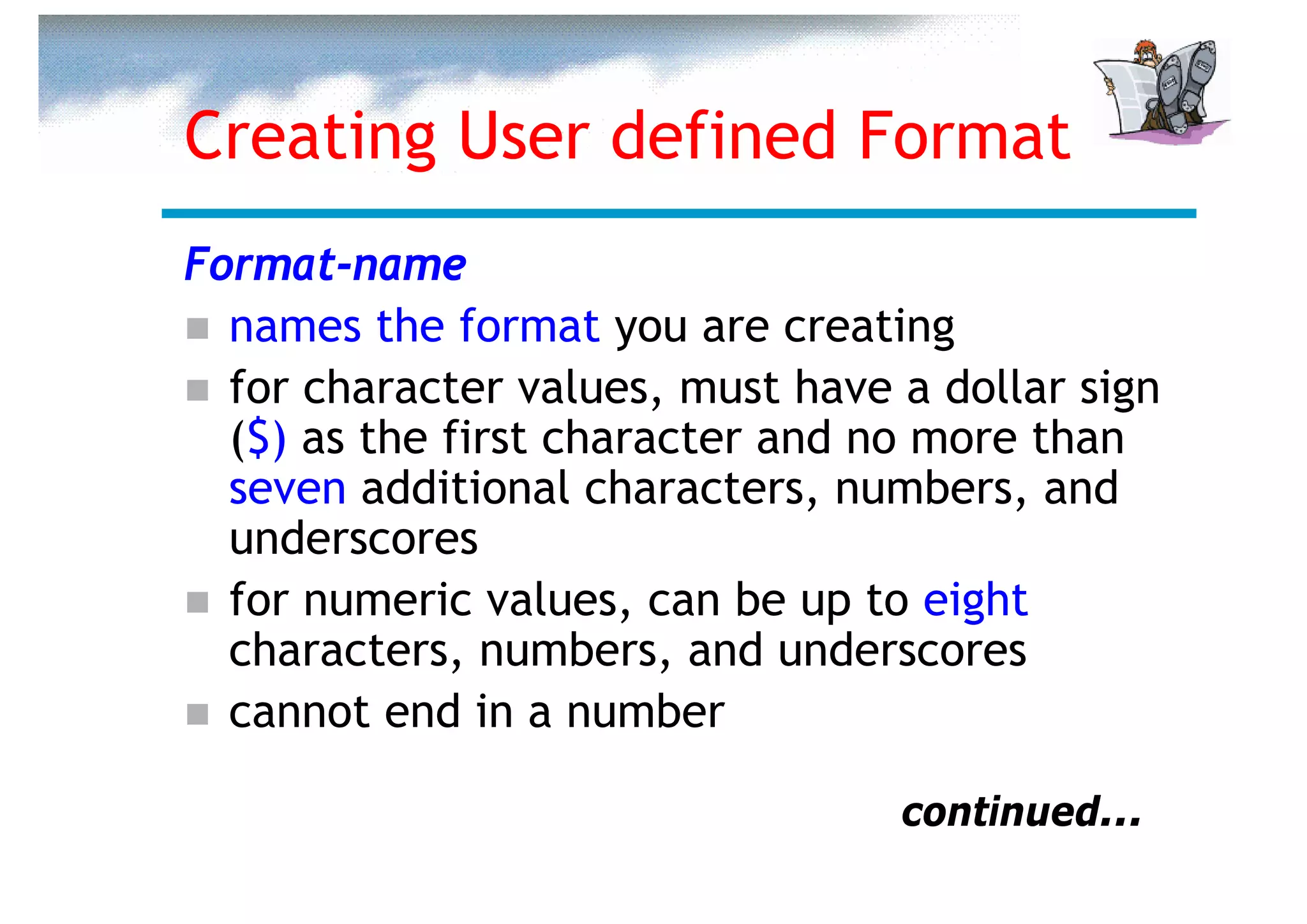 Creating User defined Format
Format-name
  names the format you are creating
  for character values, must have a dollar sign
  ($) as the first character and no more than
  seven additional characters, numbers, and
  underscores
  for numeric values, can be up to eight
  characters, numbers, and underscores
  cannot end in a number

                                  continued...
 