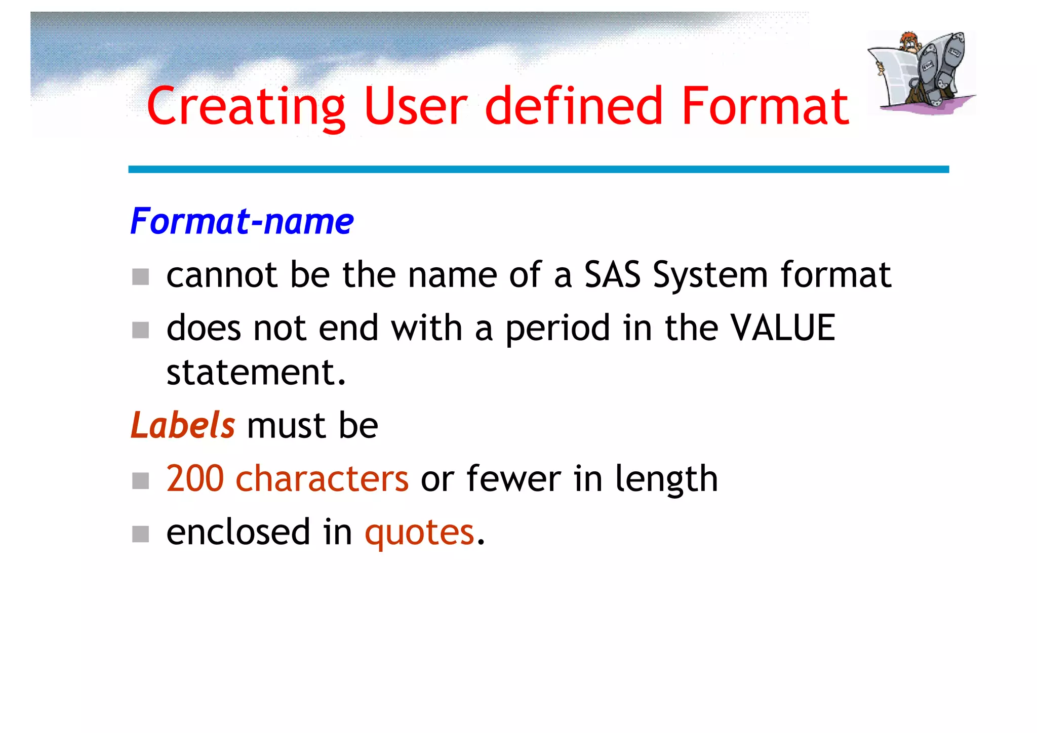 Creating User defined Format

Format-name
  cannot be the name of a SAS System format
  does not end with a period in the VALUE
  statement.
Labels must be
  200 characters or fewer in length
  enclosed in quotes.
 
