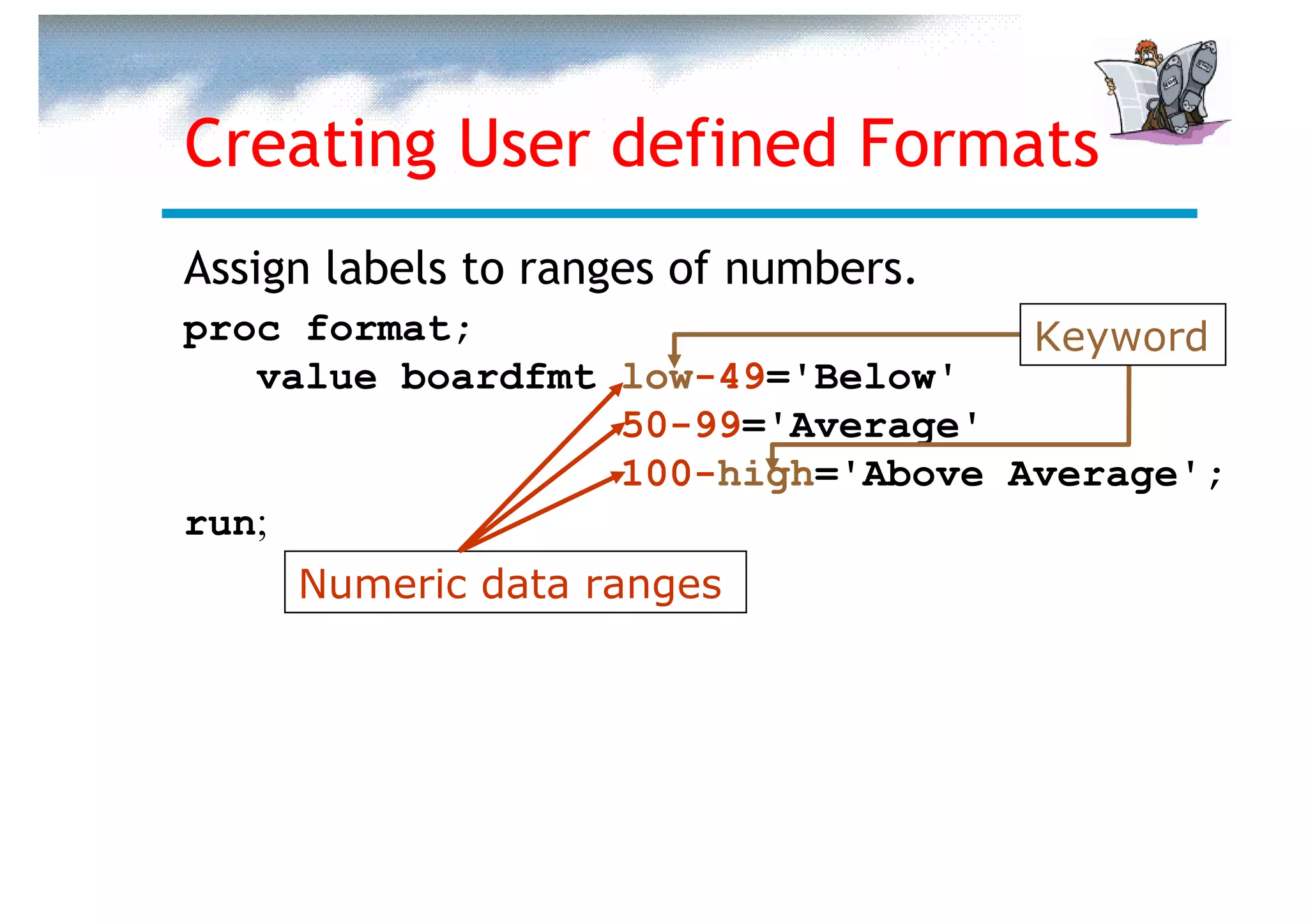 Creating User defined Formats
Assign labels to ranges of numbers.
proc format;                       Keyword
   value boardfmt low-49='Below'
                  50-99='Average'
                  100-high='Above Average';
run;
     Numeric data ranges
 