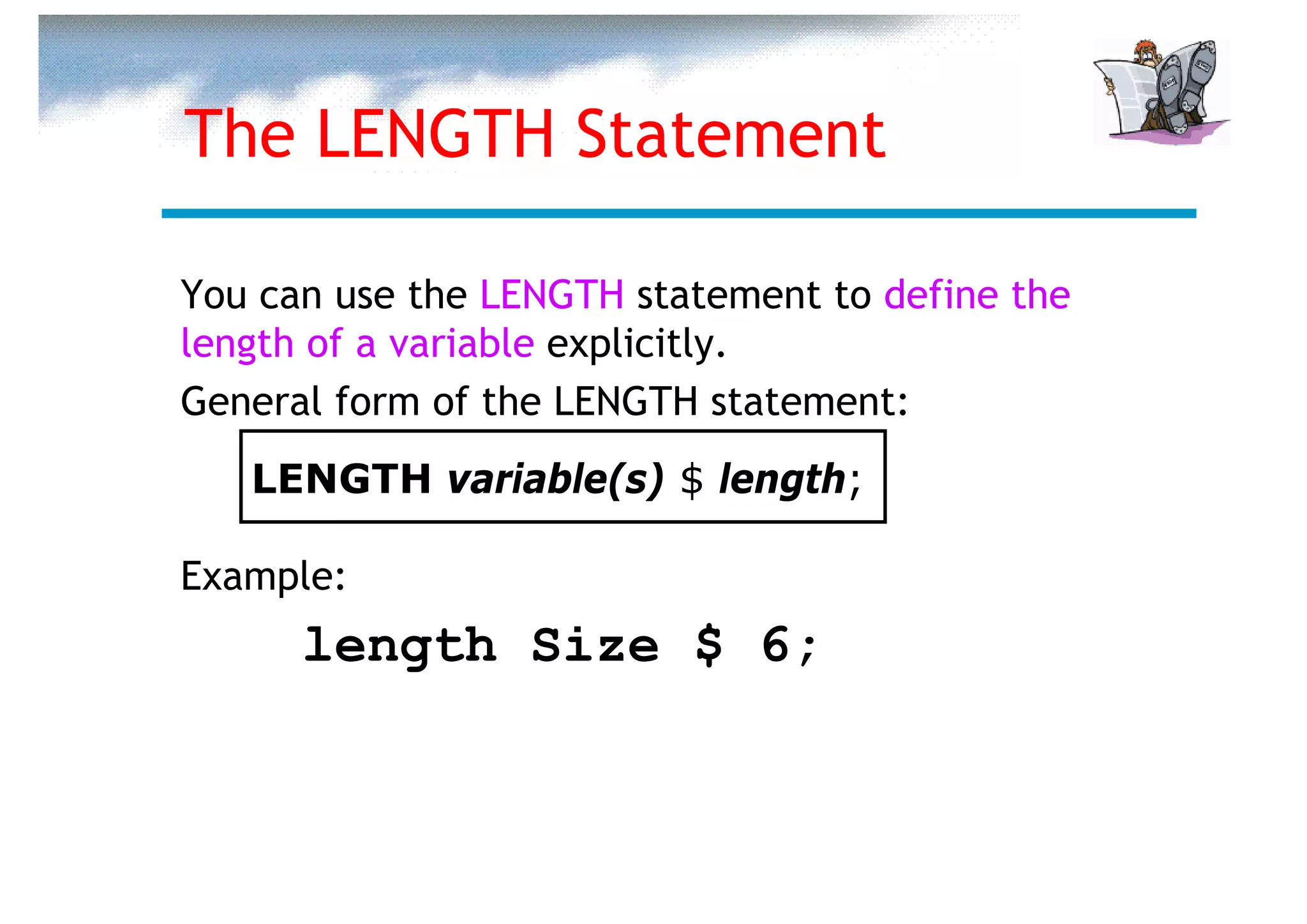 The LENGTH Statement

You can use the LENGTH statement to define the
length of a variable explicitly.
General form of the LENGTH statement:
   LENGTH variable(s) $ length;

Example:
      length Size $ 6;
 