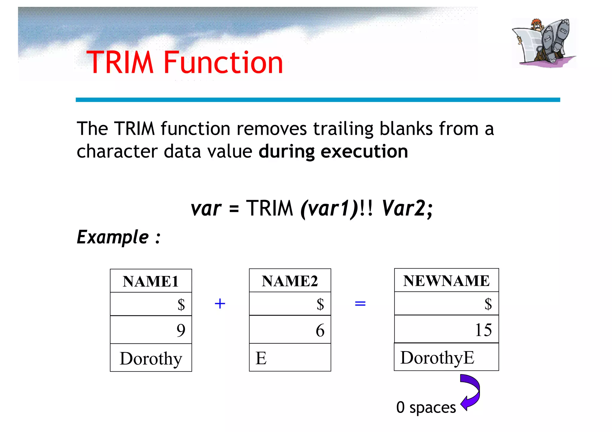 TRIM Function
The TRIM function removes trailing blanks from a
character data value during execution


              var = TRIM (var1)!! Var2;
Example :

     NAME1           NAME2           NEWNAME
          $     +         $    =           $
          9                6                 15
    Dorothy         E                DorothyE

                                    0 spaces
 