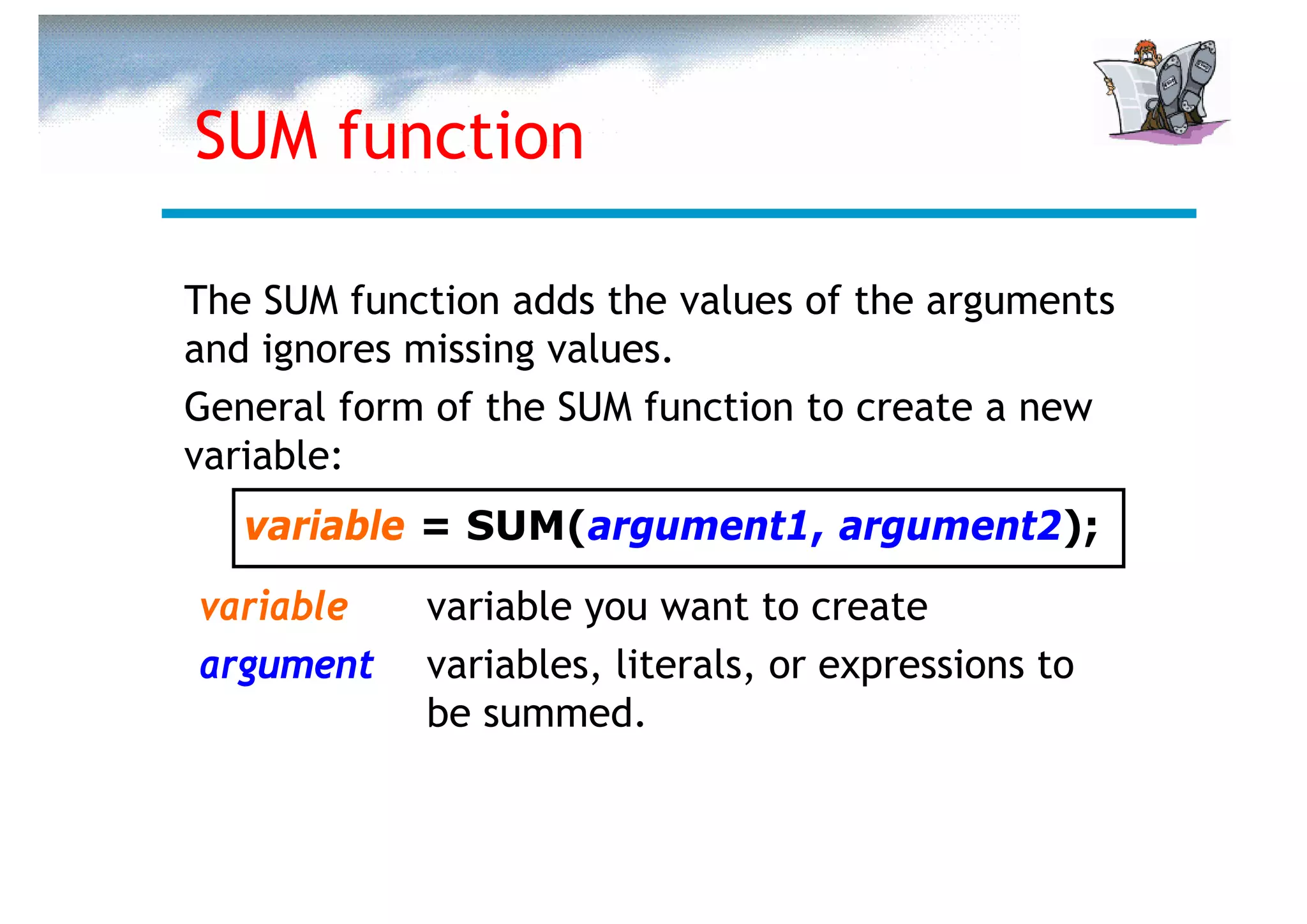 SUM function

The SUM function adds the values of the arguments
and ignores missing values.
General form of the SUM function to create a new
variable:
   variable = SUM(argument1, argument2);
variable    variable you want to create
argument    variables, literals, or expressions to
            be summed.
 