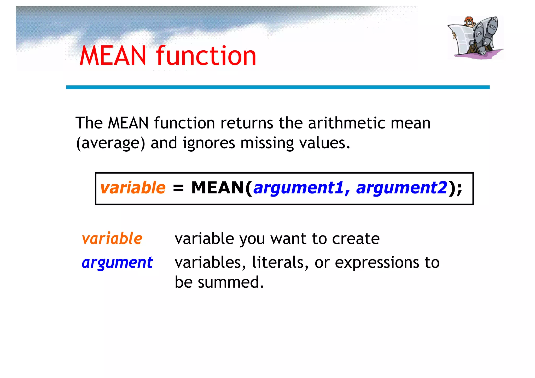 MEAN function

The MEAN function returns the arithmetic mean
(average) and ignores missing values.

   variable = MEAN(argument1, argument2);


variable    variable you want to create
argument    variables, literals, or expressions to
            be summed.
 