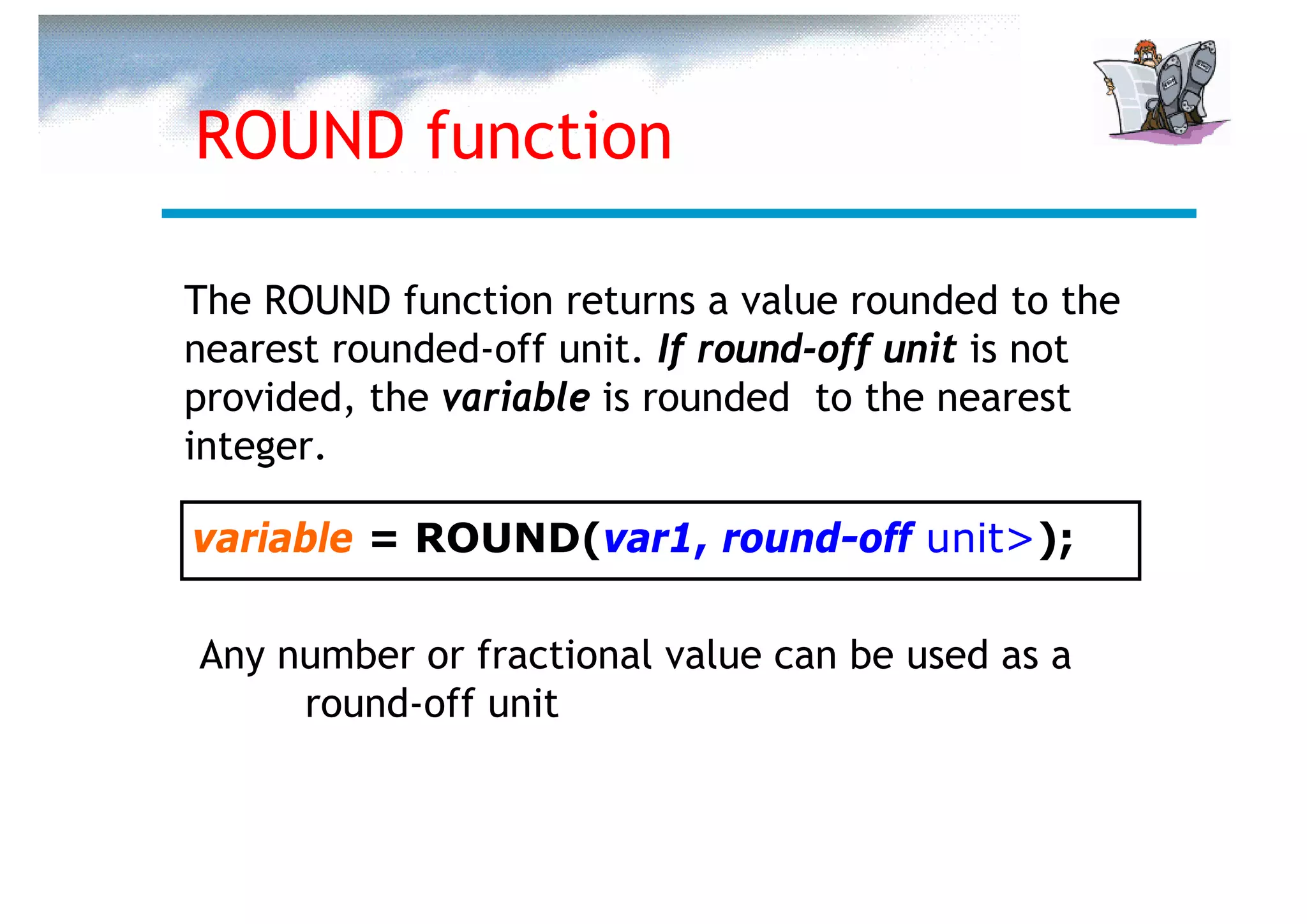 ROUND function

The ROUND function returns a value rounded to the
nearest rounded-off unit. If round-off unit is not
provided, the variable is rounded to the nearest
integer.

variable = ROUND(var1, round-off unit>);

Any number or fractional value can be used as a
     round-off unit
 