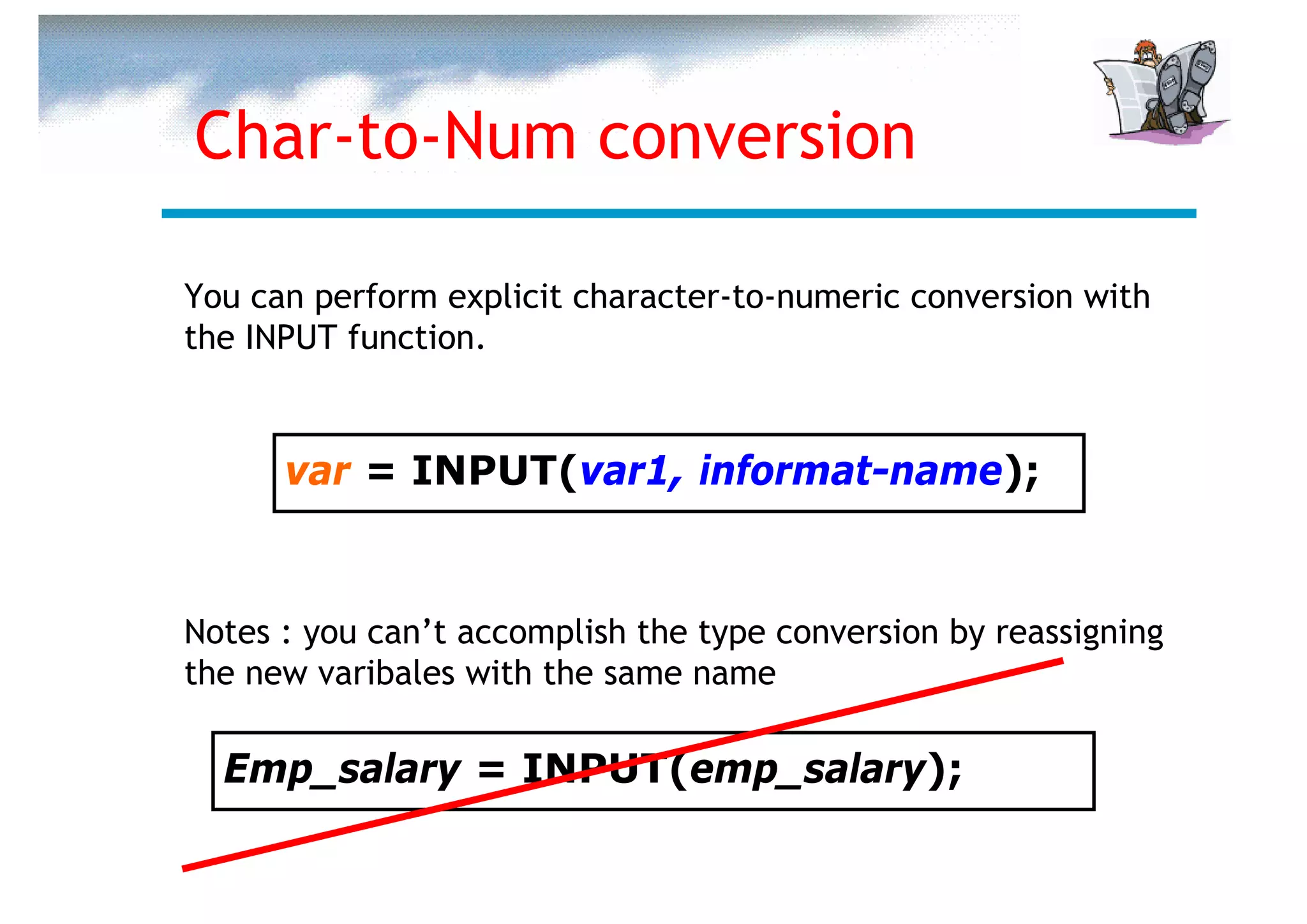 Char-to-Num conversion

You can perform explicit character-to-numeric conversion with
the INPUT function.


      var = INPUT(var1, informat-name);


Notes : you can’t accomplish the type conversion by reassigning
the new varibales with the same name

  Emp_salary = INPUT(emp_salary);
 