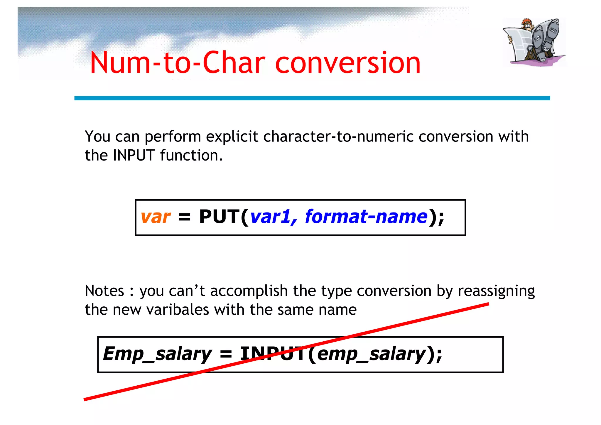 Num-to-Char conversion

You can perform explicit character-to-numeric conversion with
the INPUT function.


       var = PUT(var1, format-name);


Notes : you can’t accomplish the type conversion by reassigning
the new varibales with the same name

  Emp_salary = INPUT(emp_salary);
 