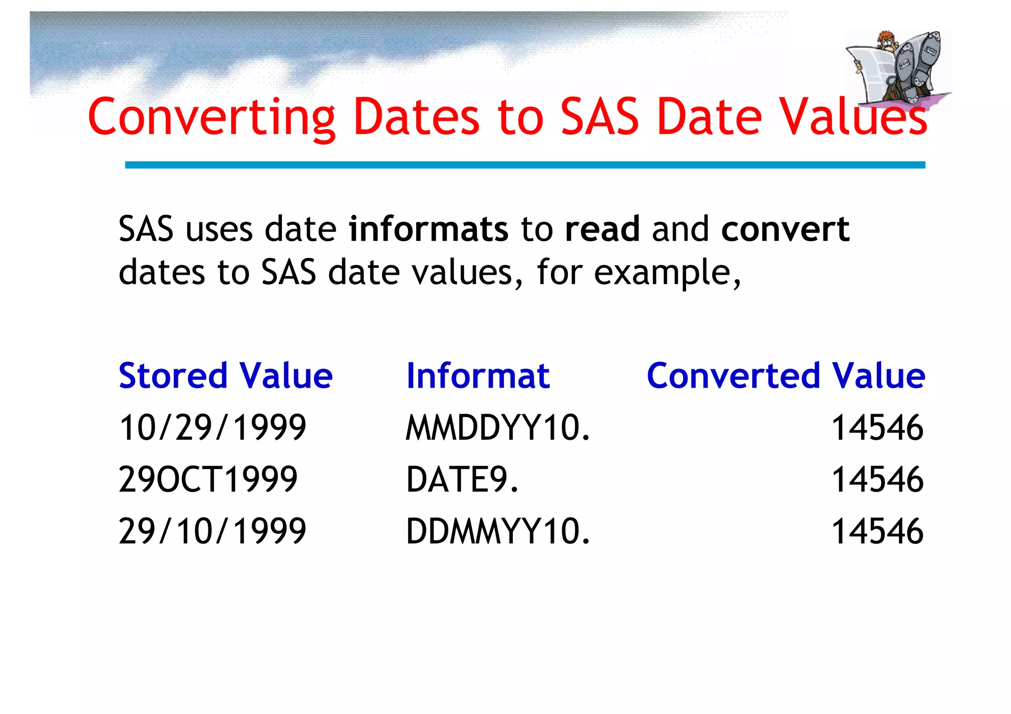 Converting Dates to SAS Date Values

 SAS uses date informats to read and convert
 dates to SAS date values, for example,

 Stored Value    Informat       Converted Value
 10/29/1999      MMDDYY10.                14546
 29OCT1999       DATE9.                   14546
 29/10/1999      DDMMYY10.                14546
 