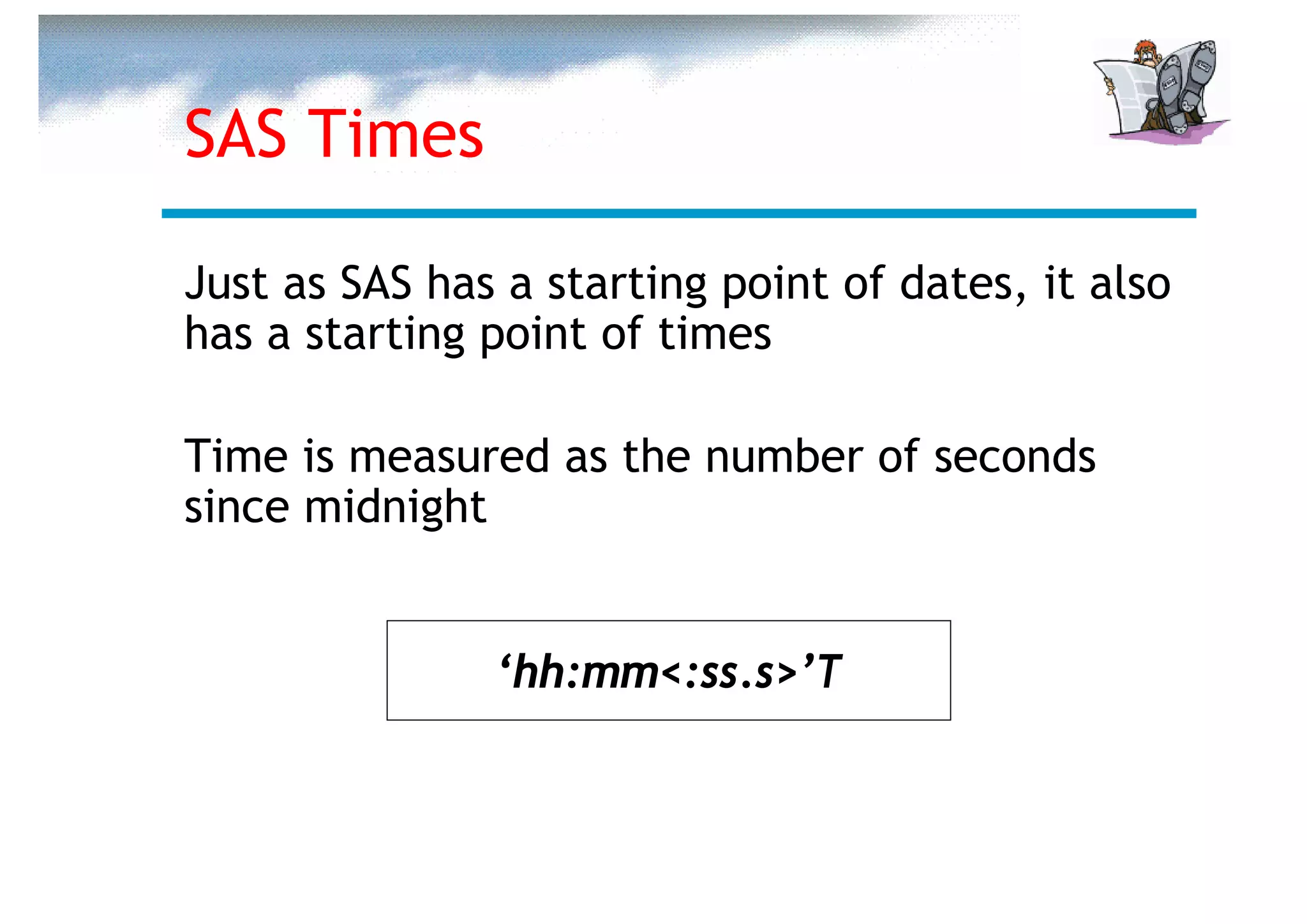 SAS Times

Just as SAS has a starting point of dates, it also
has a starting point of times

Time is measured as the number of seconds
since midnight


               ‘hh:mm<:ss.s>’T
 