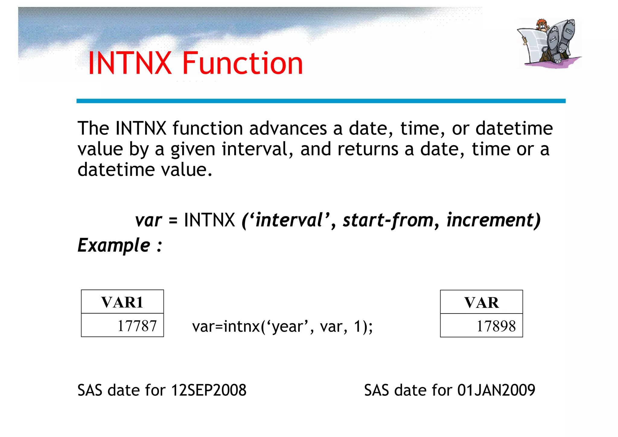 INTNX Function
The INTNX function advances a date, time, or datetime
value by a given interval, and returns a date, time or a
datetime value.

     var = INTNX (‘interval’, start-from, increment)
Example :

   VAR1                                           VAR
    17787     var=intnx(‘year’, var, 1);           17898


SAS date for 12SEP2008                SAS date for 01JAN2009
 