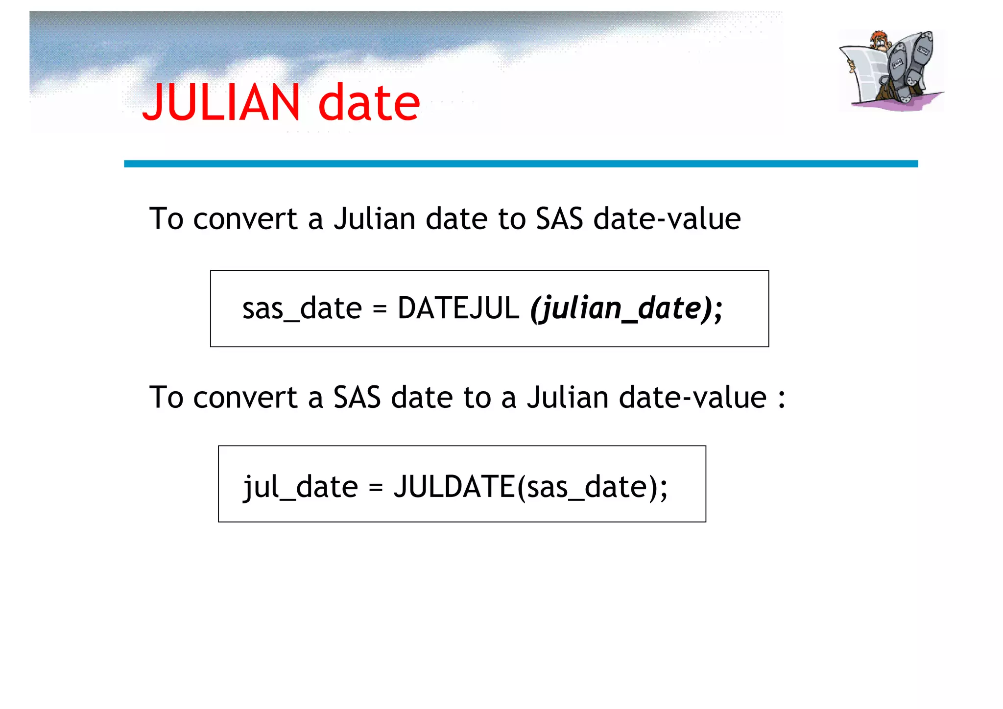 JULIAN date

To convert a Julian date to SAS date-value

      sas_date = DATEJUL (julian_date);

To convert a SAS date to a Julian date-value :

      jul_date = JULDATE(sas_date);
 