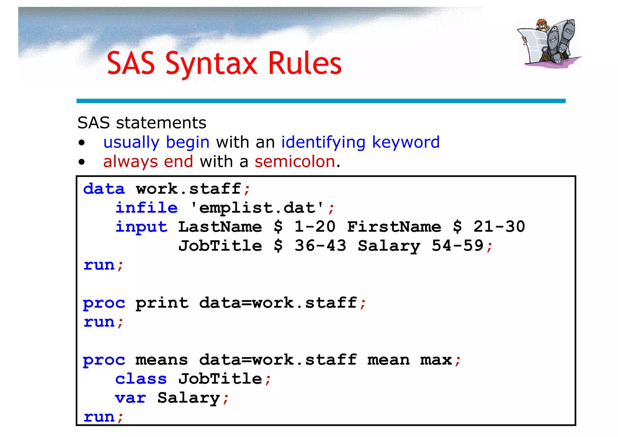 SAS Syntax Rules
SAS statements
• usually begin with an identifying keyword
• always end with a semicolon.
data work.staff;
   infile 'emplist.dat';
   input LastName $ 1-20 FirstName $ 21-30
         JobTitle $ 36-43 Salary 54-59;
run;

proc print data=work.staff;
run;

proc means data=work.staff mean max;
   class JobTitle;
   var Salary;
run;
 