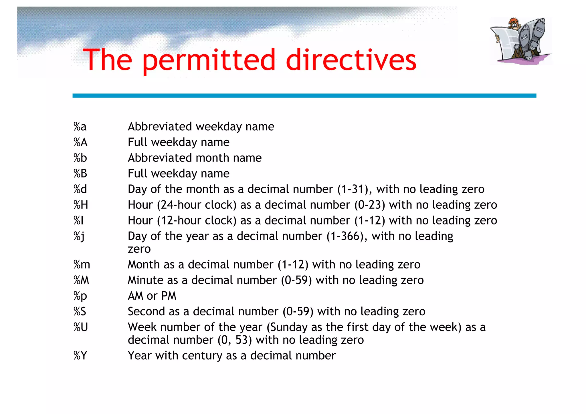 The permitted directives

%a   Abbreviated weekday name
%A   Full weekday name
%b   Abbreviated month name
%B   Full weekday name
%d   Day of the month as a decimal number (1-31), with no leading zero
%H   Hour (24-hour clock) as a decimal number (0-23) with no leading zero
%I   Hour (12-hour clock) as a decimal number (1-12) with no leading zero
%j   Day of the year as a decimal number (1-366), with no leading
     zero
%m   Month as a decimal number (1-12) with no leading zero
%M   Minute as a decimal number (0-59) with no leading zero
%p   AM or PM
%S   Second as a decimal number (0-59) with no leading zero
%U   Week number of the year (Sunday as the first day of the week) as a
     decimal number (0, 53) with no leading zero
%Y   Year with century as a decimal number
 