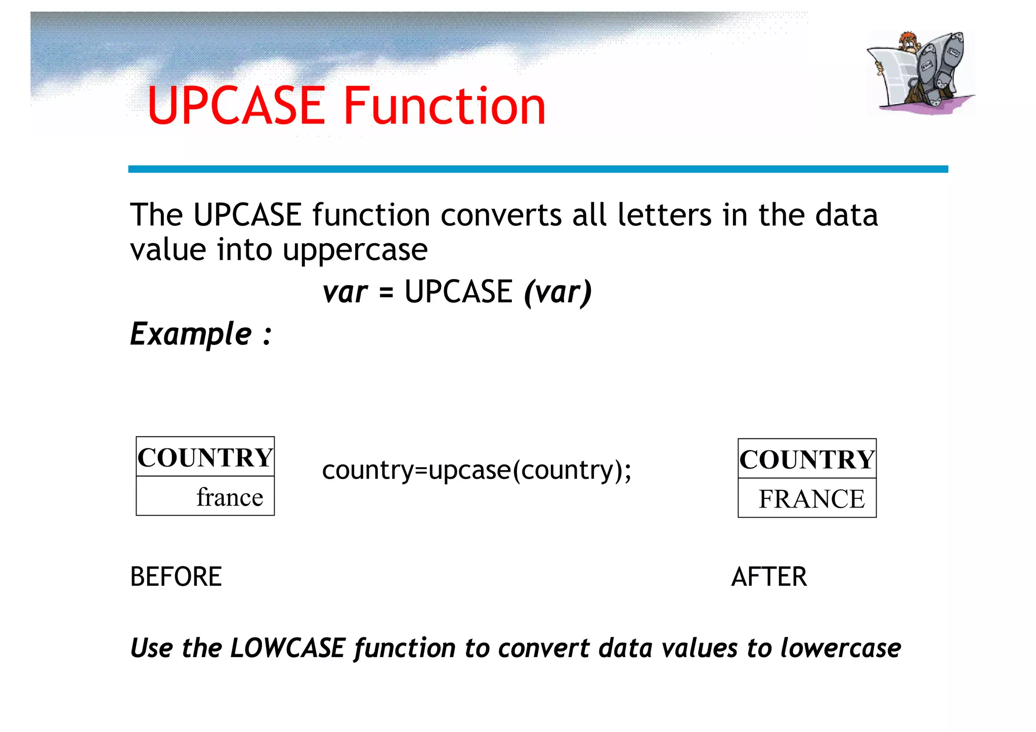 UPCASE Function
The UPCASE function converts all letters in the data
value into uppercase
             var = UPCASE (var)
Example :


COUNTRY       country=upcase(country);         COUNTRY
   france                                       FRANCE

BEFORE                                        AFTER

Use the LOWCASE function to convert data values to lowercase
 