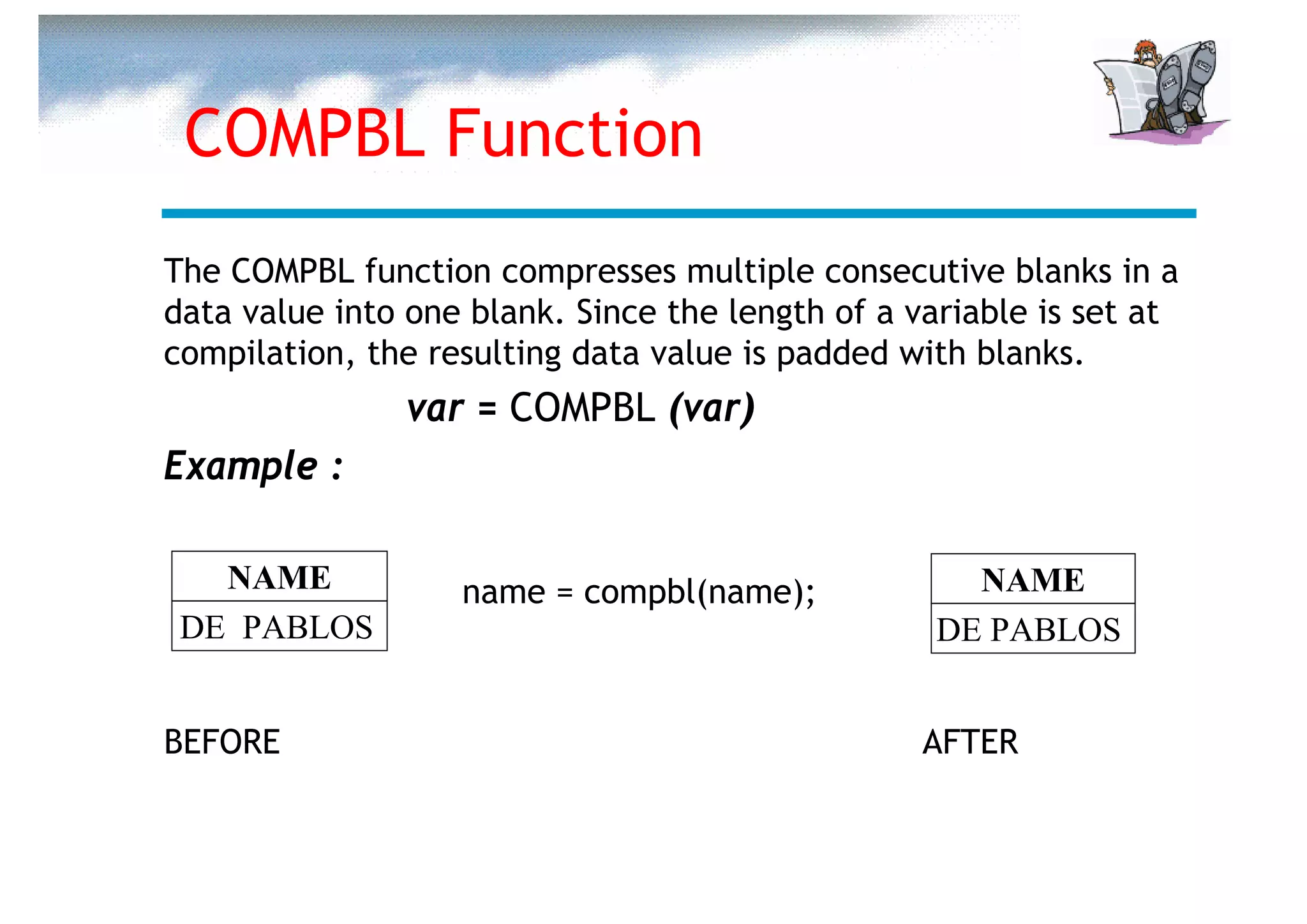 COMPBL Function
The COMPBL function compresses multiple consecutive blanks in a
data value into one blank. Since the length of a variable is set at
compilation, the resulting data value is padded with blanks.
                var = COMPBL (var)
Example :

   NAME            name = compbl(name);             NAME
 DE PABLOS                                        DE PABLOS


BEFORE                                            AFTER
 