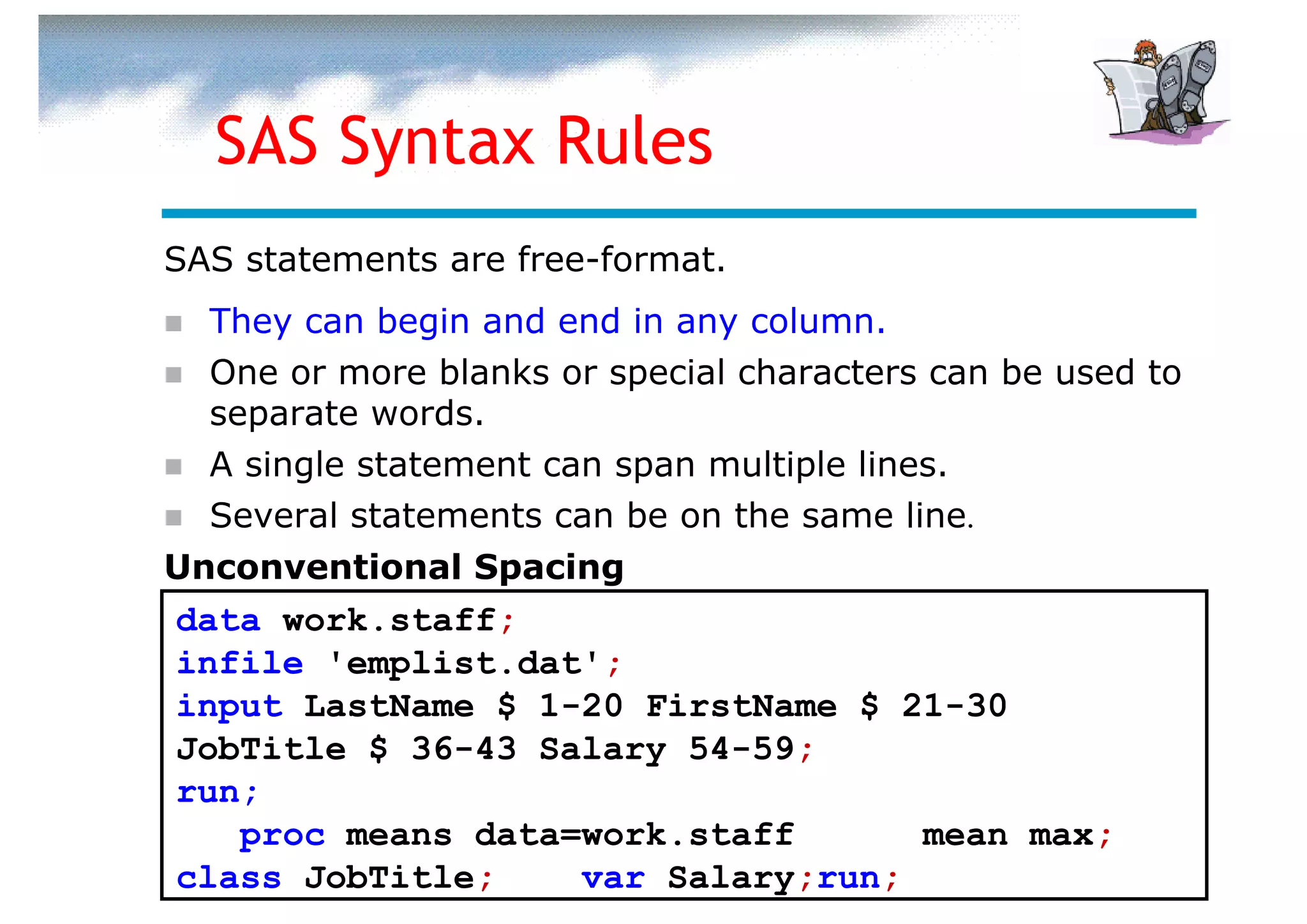 SAS Syntax Rules
SAS statements are free-format.
  They can begin and end in any column.
  One or more blanks or special characters can be used to
  separate words.
  A single statement can span multiple lines.
  Several statements can be on the same line.
Unconventional Spacing
data work.staff;
infile 'emplist.dat';
input LastName $ 1-20 FirstName $ 21-30
JobTitle $ 36-43 Salary 54-59;
run;
   proc means data=work.staff      mean max;
class JobTitle;    var Salary;run;
 