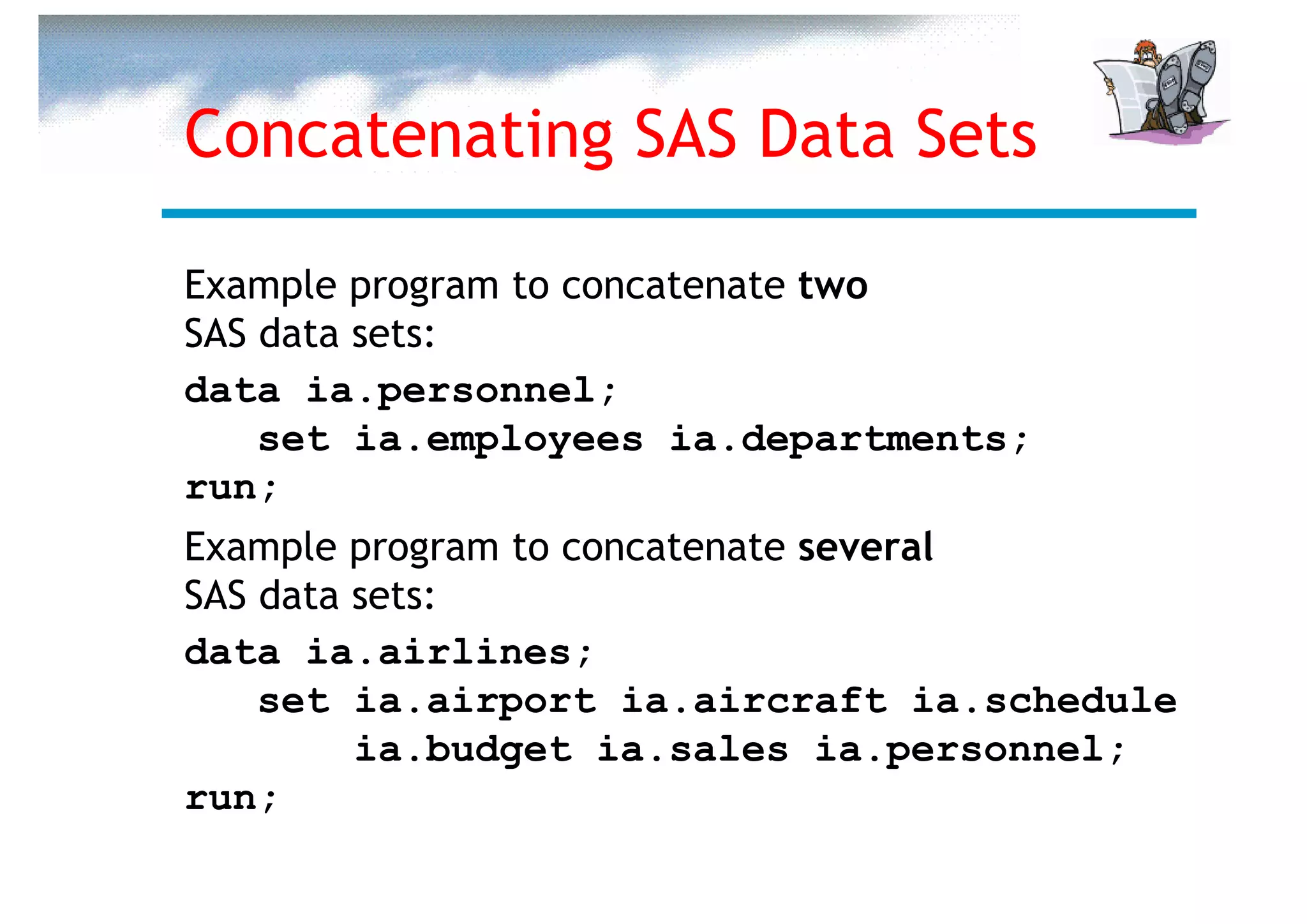 Concatenating SAS Data Sets

Example program to concatenate two
SAS data sets:
data ia.personnel;
    set ia.employees ia.departments;
run;
Example program to concatenate several
SAS data sets:
data ia.airlines;
    set ia.airport ia.aircraft ia.schedule
         ia.budget ia.sales ia.personnel;
run;
 