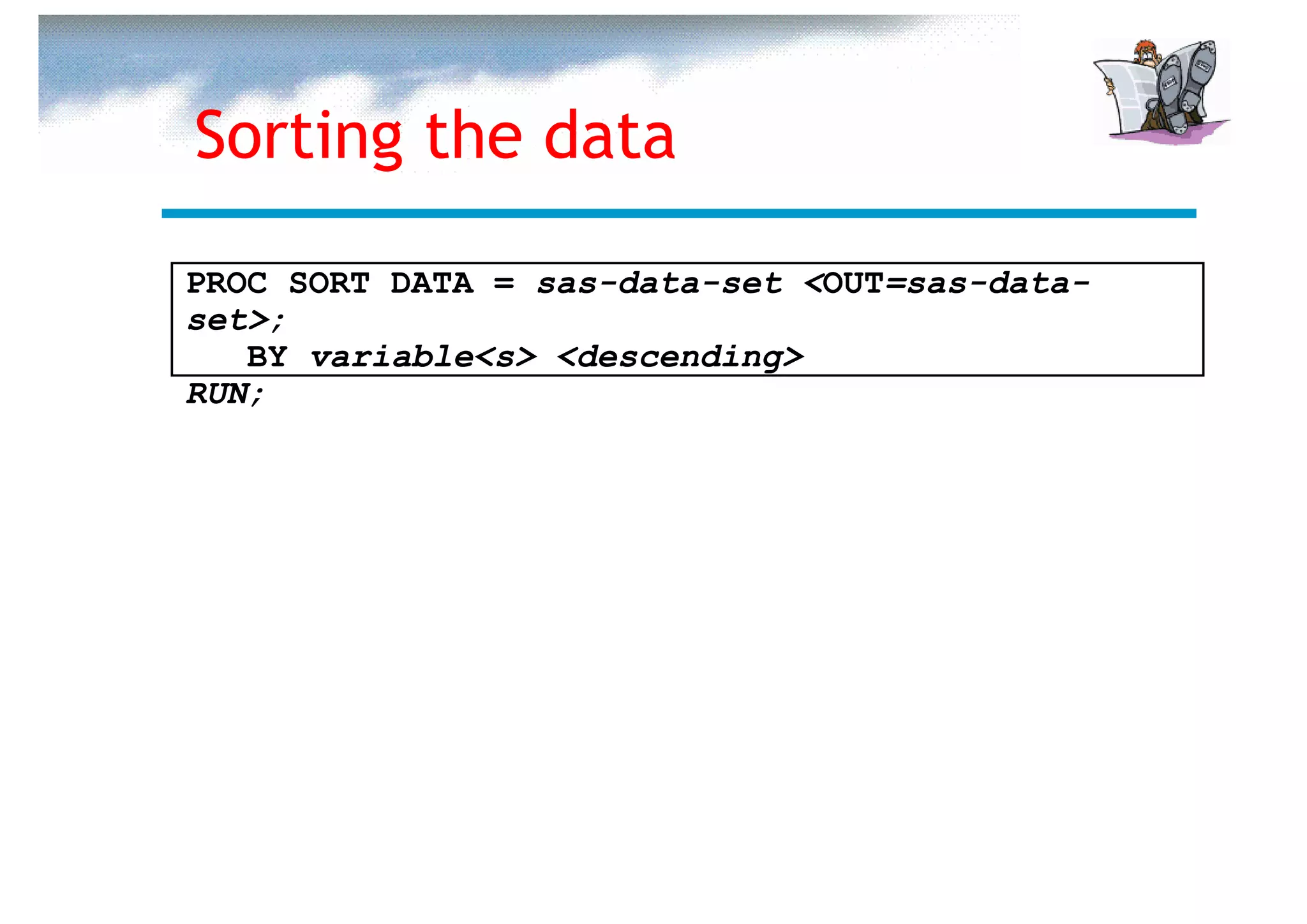 Sorting the data

PROC SORT DATA = sas-data-set <OUT=sas-data-
set>;
   BY variable<s> <descending>
RUN;
 
