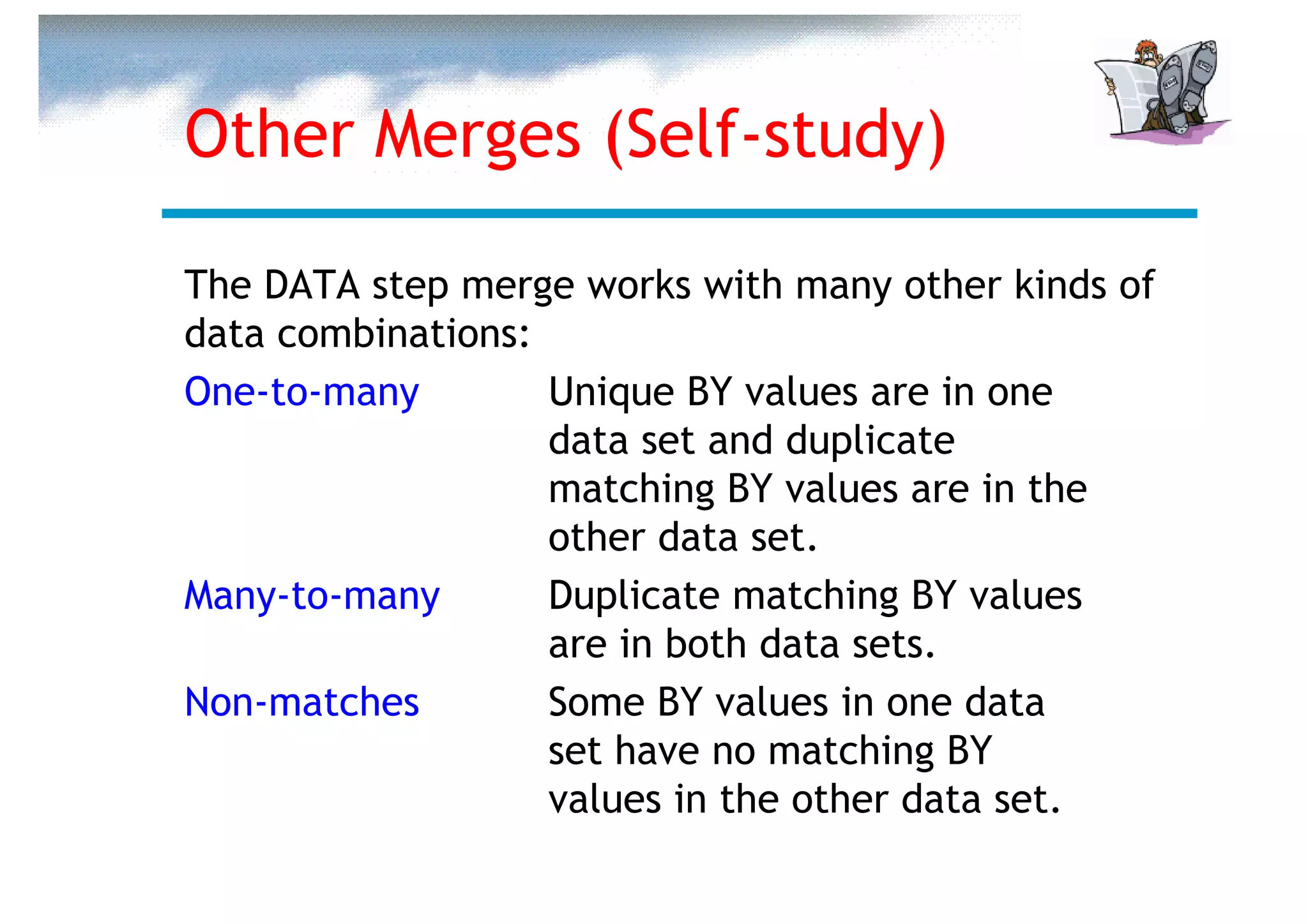 Other Merges (Self-study)

The DATA step merge works with many other kinds of
data combinations:
One-to-many        Unique BY values are in one
                   data set and duplicate
                   matching BY values are in the
                   other data set.
Many-to-many       Duplicate matching BY values
                   are in both data sets.
Non-matches        Some BY values in one data
                   set have no matching BY
                   values in the other data set.
 