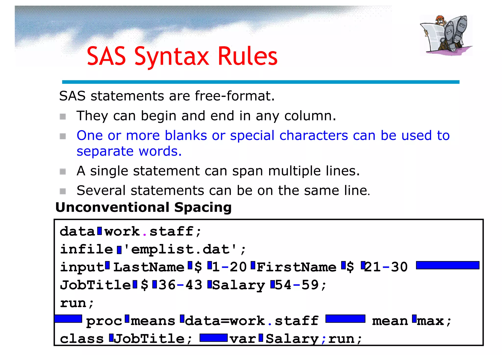 SAS Syntax Rules
SAS statements are free-format.
  They can begin and end in any column.
  One or more blanks or special characters can be used to
  separate words.
  A single statement can span multiple lines.
  Several statements can be on the same line.
Unconventional Spacing
data work.staff;
infile 'emplist.dat';
input LastName $ 1-20 FirstName $ 21-30
JobTitle $ 36-43 Salary 54-59;
run;
   proc means data=work.staff      mean max;
class JobTitle;    var Salary;run;
 