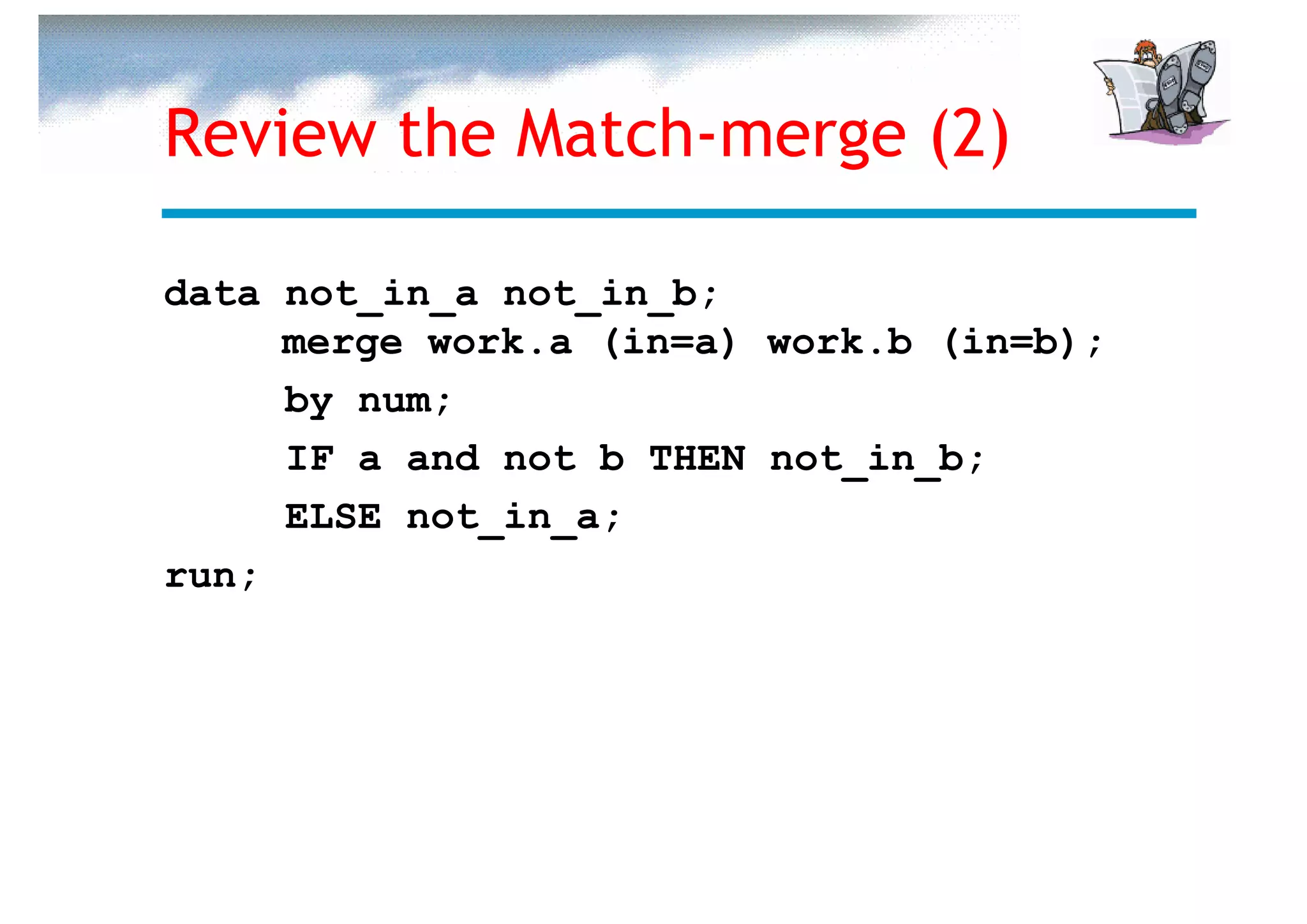 Review the Match-merge (2)

data not_in_a not_in_b;
     merge work.a (in=a) work.b (in=b);
     by num;
     IF a and not b THEN not_in_b;
     ELSE not_in_a;
run;
 