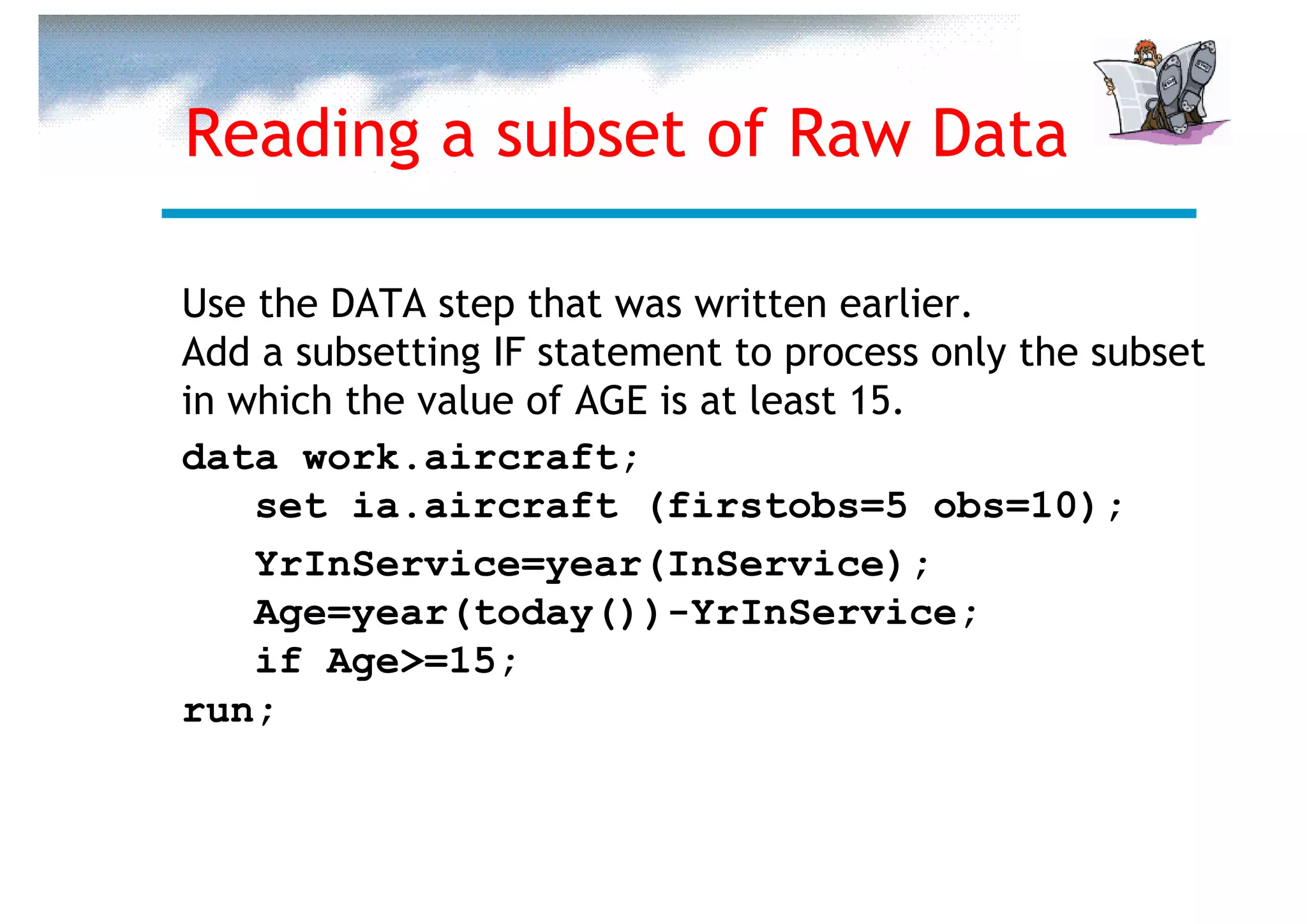 Reading a subset of Raw Data

Use the DATA step that was written earlier.
Add a subsetting IF statement to process only the subset
in which the value of AGE is at least 15.
data work.aircraft;
    set ia.aircraft (firstobs=5 obs=10);
    YrInService=year(InService);
    Age=year(today())-YrInService;
    if Age>=15;
run;
 