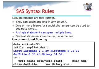 SAS Syntax Rules
SAS statements are free-format.
  They can begin and end in any column.
  One or more blanks or special characters can be used to
  separate words.
  A single statement can span multiple lines.
  Several statements can be on the same line.
Unconventional Spacing
data work.staff;
infile 'emplist.dat';
input LastName $ 1-20 FirstName $ 21-30
JobTitle $ 36-43 Salary 54-59;
run;
   proc means data=work.staff      mean max;
class JobTitle;    var Salary;run;
 