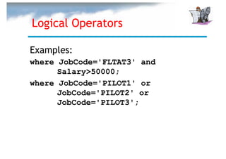 Logical Operators

Examples:
where JobCode='FLTAT3' and
      Salary>50000;
where JobCode='PILOT1' or
      JobCode='PILOT2' or
      JobCode='PILOT3';
 