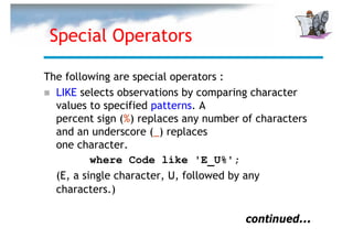 Special Operators

The following are special operators :
  LIKE selects observations by comparing character
  values to specified patterns. A
  percent sign (%) replaces any number of characters
  and an underscore (_) replaces
  one character.
          where Code like 'E_U%';
  (E, a single character, U, followed by any
  characters.)

                                       continued...
 