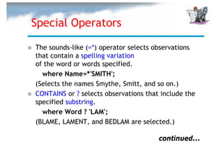 Special Operators

The sounds-like (=*) operator selects observations
that contain a spelling variation
of the word or words specified.
  where Name=*'SMITH';
(Selects the names Smythe, Smitt, and so on.)
CONTAINS or ? selects observations that include the
specified substring.
  where Word ? 'LAM';
(BLAME, LAMENT, and BEDLAM are selected.)

                                       continued...
 