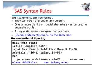 SAS Syntax Rules
SAS statements are free-format.
  They can begin and end in any column.
  One or more blanks or special characters can be used to
  separate words.
  A single statement can span multiple lines.
  Several statements can be on the same line.
Unconventional Spacing
data work.staff;
infile 'emplist.dat';
input LastName $ 1-20 FirstName $ 21-30
JobTitle $ 36-43 Salary 54-59;
run;
   proc means data=work.staff      mean max;
class JobTitle;    var Salary;run;
 