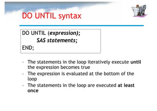 DO UNTIL syntax

DO UNTIL (expression);
     SAS statements;
END;

  The statements in the loop iteratively execute until
  the expression becomes true
  The expression is evaluated at the bottom of the
  loop
  The statements in the loop are executed at least
  once
 