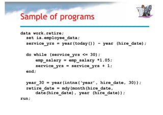 Sample of programs
data work.retire;
  set ia.employee_data;
  service_yrs = year(today()) – year (hire_date);

  do while (service_yrs <= 30);
      emp_salary = emp_salary *1.05;
      service_yrs = service_yrs + 1;
  end;

  year_30 = year(intnx(‘year’, hire_date, 30));
  retire_date = mdy(month(hire_date,
      date(hire_date), year (hire_date));
run;
 
