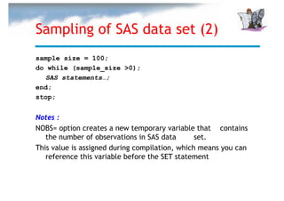 Sampling of SAS data set (2)
sample size = 100;
do while (sample_size >0);
  SAS statements…;
end;
stop;


Notes :
NOBS= option creates a new temporary variable that contains
   the number of observations in SAS data       set.
This value is assigned during compilation, which means you can
   reference this variable before the SET statement
 