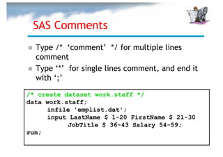 SAS Comments
  Type /* ‘comment’ */ for multiple lines
  comment
  Type ‘*’ for single lines comment, and end it
  with ‘;’

/* create dataset work.staff */
data work.staff;
     infile 'emplist.dat';
     input LastName $ 1-20 FirstName $ 21-30
           JobTitle $ 36-43 Salary 54-59;
run;
 